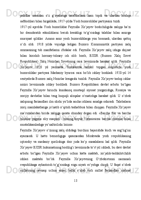 jadidlar   orasidan   o‘z   g‘oyalariga   tarafdorlarni   ham   topdi   va   ulardan   boshqa
safdoshlari bilan birgalikda, 1917-yilda Yosh buxoroliklar partiyasini tuzdi.
1917-yil   aprelda   Yosh   buxorliklar   Fayzulla   Xo‘jayev   boshchiligida   xalqqa   ba’zi
bir   demokratik   erkinliklarni   berish   kerakligi   to‘g‘risidagi   talablar   bilan   amirga
murojaat   qildilar.   Ammo   amir   yosh   buxoroliklarga   yon   bosmadi,   ulardan   qattiq
o‘ch   oldi.   1918   yilda   vujudga   kelgan   Buxoro   Kommunistik   partiyasi   xalq
ommasining   tub   manfatlarini   ifodalar   edi.   Fayzulla   Xo‘jayev   xalq   ishiga   shijoat
bilan   kirishib   hormay-tolmay   ish   olib   borib,   BXSR   (Buxoro   Xalq   Sovet
Respublikasi)   Xalq   Nozirlari   Sovetining   raisi   lavozimida   harakat   qildi.   Fayzulla
Xo‘jayev   1920   yil   yanvarda   Toshkentda   tashkil   topgan   inqilobchi   yosh
buxoroliklar   partiyasi   Markaziy   byurosi   raisi   bo‘lib   ishlay   boshladi.   1920-yil   14
sentyabrda Buxoro xalq Nozirlar kengashi tuzildi. Fayzulla Xo‘jayev tashqi ishlar
noziri   lavozimida   ishlay   boshladi.   Buxoro   Respublikasi   davlat   arbobi   bo‘lgan
Fayzulla   Xo‘jayev   birinchi   kundanoq   mustaqil   siyosat   yurgazishga,   Rossiya   va
xorijiy   davlatlar   bilan   teng   huquqli   aloqalar   o‘rnatishga   harakat   qildi.   U   o‘zbek
xalqining farzandlari ilm olishi yo‘lida ancha ishlarni amalga oshiradi. Talabalarni
xorij mamlakatlariga jo‘natib o‘qitish tashabbusi bilan chiqqan. Fayzulla Xo‘jayev
ma’ruzalaridan   birida   xalqiga   qarata   shunday   degan   edi:   «Barcha   fikr   va   barcha
bilimlar   yagona   oliy   maqsad   -   bizning   buyuk   Vatanimizni   barcha   choralar   bilan
mustahkamlashga yo‘naltirilishi lozim».
Fayzulla   Xo‘jayev   o‘zining   xalq   oldidagi   burchini   bajarishda   kuch   va   sog‘lig‘ini
ayamasdi.   U   hatto   bemorligiga   qaramasdan   Moskvada   yosh   respublikaning
iqtisodiy   va   madaniy   qurilishiga   doir   juda   ko‘p   masalalarni   hal   qildi.   Fayzulla
Xo‘jayev BXSR hukumatining boshlig‘i lavozimida to‘rt yil ishladi, bu davr davlat
arbobi   bo‘lgan   Fayzulla   Xo‘jayev   uchun   katta   maktab,   xo‘jalik-tashkilotchilik
ishlari   maktabi   bo‘ldi.   Fayzulla   Xo‘jayevning   O‘zbekistonni   namunali
respublikaga aylantirish to‘g‘risidagi  ezgu  niyati  ro‘yobga chiqdi. U faqat  o‘zbek
millatining   ravnaqi   uchun   emas,   balki   o‘nlab   turli   millat   farzandlari   mehnat
13 