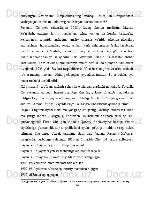 qilayotgan   O‘zbekiston   Respublikasining   ravnaqi   uchun,   shu   respublikada
yashayotgan barcha millatlarning baxtli hayoti uchun kurashdi. 3
Fayzulla   Xo‘jayev   rahbarligida   1923-yildayoq   aholiga   meditsina   hizmati
ko‘rsatish,   umumiy   ta’lim   maktablari,   bilim   yurtlari   va   kurslar   tarmog‘ini
kengaytirish   sohasida   anchagina   amaliy   choralar   ko‘rildi.   Aholiga   ishchilar,
xizmatchilar,   hunarmandlar,   yersiz   va   kam   yerli   dehqonlarga   davlat   hisobidan
meditsina   xizmati   ko‘rsatish,   mehnat,   ijtimoiy   ta’minot   hamda   sog‘liqni   saqlash
nozirligi   tomonidan   yo‘lga   qo‘yildi.   Eski   Buxoroda   200   o‘rinlik   dastlabki   shahar
kasalxonasi, 12 ta davolash-ambulatoriya punkti ochildi. Xalq maorifi ham ancha
rivojlandi.   1923-yilda   Buxoro  respublikasida   32  ta   boshlang‘ich  va   o‘rta   maktab,
to‘rtta   musiqa   maktabi,   ikkita   pedagoglar   tayyorlash   instituti,   11   ta   bolalar   uyi,
hunar maktabi tashkil etildi.
Xalq   maorifi,   sog‘liqni   saqlash   sohasida   erishilgan   dastlabki   natijalarda   Fayzulla
Xo‘jayevning   salmoqli   hissasi   bor.   Ana   shunday   yuksak,   olijanob   maqsadlarga
intilgan   Fayzulla   Xo‘jayev   o‘zining   xalq   oldidagi   burchini   jo‘shqin   g‘ayrat   bilan
ado etdi. Ammo 1937 yil 9 iyulda Fayzulla Xo‘jayev Moskvada qamoqqa olindi.
Unga «O‘ng trotskiychi blok» faoliyatiga qo‘shilganligi, «Milliy ittihod» tashkiloti
faoliyatiga   rahbarlik   qilganlik,   «bosmachilik»   harakati   qo‘rboshilarini   qo‘llab-
quvvatlaganlik,   Fitrat,   Cho‘lpon,   Abdulla   Qodiriy,   Behbudiy   va   boshqa   o‘zbek
ziyolilariga   g‘amxo‘rlik   ko‘rsatganlik   kabi   ayblar   qo‘yilgan   holda   otishga   hukm
qilingan.   Shu   tariqa   o‘zbek   xalqining   otash   qalb   farzandi   Fayzulla   Xo‘jayev
qatag‘onlar   qurboniga   aylangan.   1965-yil   6   martda   Oliy   sud   harbiy   kollegiyasi
Fayzulla Xo‘jayevni aybsiz deb topdi va oqladi.
Fayzulla Xo‘jayev hayoti va faoliyatiga oid muhim sanalar
Fayzulla Xo‘jayev – 1896-yil 1 iyulda Buxoroda tug‘ilgan
1905-1907-yillar Buxoro madrasasida o‘qigan.
1907-1912-yillarda Moskvada xususiy maktabda o‘qigan.
1912-yil Buxoroga qaytgan.
3
 Абдурахмонов, Б. (1992). Файзулла Хўжаев – Ўзбекистоннинг илк раҳбари. Тошкент: Фан.10-18-бетлар.
14 