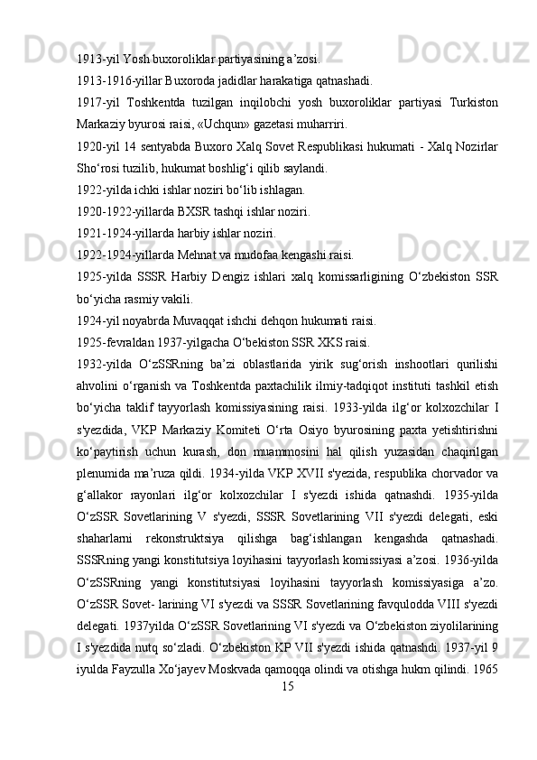 1913-yil Yosh buxoroliklar partiyasining a’zosi.
1913-1916-yillar Buxoroda jadidlar harakatiga qatnashadi.
1917-yil   Toshkentda   tuzilgan   inqilobchi   yosh   buxoroliklar   partiyasi   Turkiston
Markaziy byurosi raisi, «Uchqun» gazetasi muharriri.
1920-yil 14 sentyabda Buxoro Xalq Sovet Respublikasi  hukumati - Xalq Nozirlar
Sho‘rosi tuzilib, hukumat boshlig‘i qilib saylandi.
1922-yilda ichki ishlar noziri bo‘lib ishlagan.
1920-1922-yillarda BXSR tashqi ishlar noziri.
1921-1924-yillarda harbiy ishlar noziri.
1922-1924-yillarda Mehnat va mudofaa kengashi raisi.
1925-yilda   SSSR   Harbiy   Dengiz   ishlari   xalq   komissarligining   O‘zbekiston   SSR
bo‘yicha rasmiy vakili.
1924-yil noyabrda Muvaqqat ishchi dehqon hukumati raisi.
1925-fevraldan 1937-yilgacha O‘bekiston SSR XKS raisi.
1932-yilda   O‘zSSRning   ba’zi   oblastlarida   yirik   sug‘orish   inshootlari   qurilishi
ahvolini   o‘rganish   va   Toshkentda   paxtachilik   ilmiy-tadqiqot   instituti   tashkil   etish
bo‘yicha   taklif   tayyorlash   komissiyasining   raisi.   1933-yilda   ilg‘or   kolxozchilar   I
s'yezdida,   VKP   Markaziy   Komiteti   O‘rta   Osiyo   byurosining   paxta   yetishtirishni
ko‘paytirish   uchun   kurash,   don   muammosini   hal   qilish   yuzasidan   chaqirilgan
plenumida ma’ruza qildi. 1934-yilda VKP XVII s'yezida, respublika chorvador va
g‘allakor   rayonlari   ilg‘or   kolxozchilar   I   s'yezdi   ishida   qatnashdi.   1935-yilda
O‘zSSR   Sovetlarining   V   s'yezdi,   SSSR   Sovetlarining   VII   s'yezdi   delegati,   eski
shaharlarni   rekonstruktsiya   qilishga   bag‘ishlangan   kengashda   qatnashadi.
SSSRning yangi konstitutsiya loyihasini tayyorlash komissiyasi a’zosi. 1936-yilda
O‘zSSRning   yangi   konstitutsiyasi   loyihasini   tayyorlash   komissiyasiga   a’zo.
O‘zSSR Sovet- larining VI s'yezdi va SSSR Sovetlarining favqulodda VIII s'yezdi
delegati. 1937yilda O‘zSSR Sovetlarining VI s'yezdi va O‘zbekiston ziyolilarining
I s'yezdida nutq so‘zladi. O‘zbekiston KP VII s'yezdi ishida qatnashdi. 1937-yil 9
iyulda Fayzulla Xo‘jayev Moskvada qamoqqa olindi va otishga hukm qilindi. 1965
15 