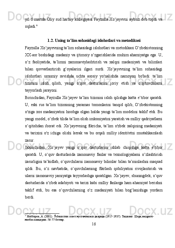 yil 6 martda Oliy sud harbiy kollegiyasi Fayzulla Xo‘jayevni aybsiz deb topdi va
oqladi. 4
 
                       1.2. Uning ta’lim sohasidagi islohotlari va metodikasi
Fayzulla Xo jayevning ta’lim sohasidagi islohotlari va metodikasi O‘zbekistonningʻ
XX-asr boshidagi madaniy va ijtimoiy o‘zgarishlarida muhim ahamiyatga ega. U,
o‘z   faoliyatida,   ta’limni   zamonaviylashtirish   va   xalqni   madaniyati   va   bilimlari
bilan   quvvatlantirish   g‘oyalarini   ilgari   surdi.   Xo jayevning   ta’lim   sohasidagi	
ʻ
islohotlari   umumiy   ravishda   uchta   asosiy   yo'nalishda   namoyon   bo'ladi:   ta’lim
tizimini   isloh   qilish,   yangi   o'quv   dasturlarini   joriy   etish   va   o'qituvchilarni
tayyorlash jarayoni.
Birinchidan, Fayzulla Xo jayev ta’lim tizimini isloh qilishga katta e’tibor qaratdi.	
ʻ
U,   eski   rus   ta’lim   tizimining   yaramas   tomonlarini   tanqid   qilib,   O‘zbekistonning
o'ziga xos madaniyatini hisobga olgan holda yangi ta’lim modelini taklif etdi. Bu
yangi model, o‘zbek tilida ta’lim olish imkoniyatini yaratish va milliy qadriyatlarni
o‘qitishdan   iborat   edi.   Xo jayevning   fikricha,   ta’lim   o'zbek   xalqining   madaniyati
ʻ
va   tarixini   o'z   ichiga   olishi   kerak   va   bu   orqali   milliy   identitetni   mustahkamlash
zarur.
Ikkinchidan,   Xo jayev   yangi   o‘quv   dasturlarini   ishlab   chiqishga   katta   e’tibor	
ʻ
qaratdi.   U,   o‘quv   dasturlarida   zamonaviy   fanlar   va   texnologiyalarni   o‘zlashtirish
zarurligini ta’kidlab, o‘quvchilarni zamonaviy bilimlar bilan ta’minlashni  maqsad
qildi.   Bu,   o‘z   navbatida,   o‘quvchilarning   fikrlash   qobiliyatini   rivojlantirish   va
ularni zamonaviy jamiyatga tayyorlashga qaratilgan. Xo jayev, shuningdek, o‘quv	
ʻ
dasturlarida o‘zbek adabiyoti va tarixi kabi milliy fanlarga ham ahamiyat berishni
taklif   etdi,   bu   esa   o‘quvchilarning   o‘z   madaniyati   bilan   bog‘lanishiga   yordam
berdi.
4
 Жабборов, А. (2001). Ўзбекистон совет мустамлакаси даврида (1917-1937). Тошкент: Шарқ нашриёт-
матбаа концерни. 56-77-бетлар.
16 