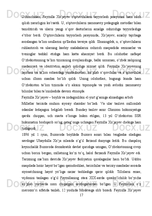 Uchinchidan,   Fayzulla   Xo jayev   o'qituvchilarni   tayyorlash   jarayonini   ham   islohʻ
qilish zarurligini ko‘rsatdi. U, o'qituvchilarni zamonaviy pedagogik metodlar bilan
tanishtirish   va   ularni   yangi   o‘quv   dasturlarini   amalga   oshirishga   tayyorlashga
e’tibor   berdi.   O'qituvchilarni   tayyorlash   jarayonida,   Xo jayev,   amaliy   tajribaga	
ʻ
asoslangan ta’lim usullarini qo'llashni tavsiya qildi. Shuningdek, u, o‘qituvchilarni
ruhlantirish   va   ularning   kasbiy   malakalarini   oshirish   maqsadida   seminarlar   va
treninglar   tashkil   etishga   ham   katta   ahamiyat   berdi.   Bu   islohotlar   nafaqat
O‘zbekistonning ta’lim tizimining rivojlanishiga, balki umuman, o‘zbek xalqining
madaniyati   va   identitetini   saqlab   qolishga   xizmat   qildi.   Fayzulla   Xo jayevning	
ʻ
tajribasi   va   ta’lim   sohasidagi   yondashuvlari,   ko‘plab   o‘quvchilar   va   o‘qituvchilar
uchun   ilhom   manbai   bo‘lib   qoldi.   Uning   islohotlari,   bugungi   kunda   ham
O‘zbekiston   ta’lim   tizimida   o‘z   aksini   topmoqda   va   yosh   avlodni   zamonaviy
bilimlar bilan ta’minlashda davom etmoqda.
Fayzulla Xo‘jayev – boylik va zodagonlikni el-yurt g‘amiga almashgan arbob
Millatlar   tarixida   muhim   siyosiy   shaxslar   bo‘ladi.   Va   ular   tanlovi   millionlab
odamlar   kelajagini   belgilab   beradi.   Bunday   tanlov   amir   Olimxon   hokimiyatiga
qarshi   chiqqan,   uch   marta   o‘limga   hukm   etilgan,   13   yil   O‘zbekiston   SSR
hukumatini boshqarib so‘ng qatag‘onga uchragan Fayzulla Xo‘jayev chekiga ham
tushgandi.
1896   yil   1   iyun,   Buxoroda   boylikda   Buxoro   amiri   bilan   tenglasha   oladigan
savdogar   Ubaydulla   Xo‘ja   oilasida   o‘g‘il   farzand   dunyoga   keldi.   Bu   chaqaloq
keyinchalik Buxoroda demokratik davlat qurishga uringan, O‘zbekistonning rivoji
uchun   borini   bergan,   millatning   ko‘zi   to‘q,   halol   farzandi   Fayzulla   Xo‘jayev   edi.
Tarixning   ma’lum   davrida   Xo‘jayev   faoliyatini   qoralaganlar   ham   bo‘ldi.   Ushbu
maqolada hozir hayot bo‘lgan qarindoshlari, tarixchilar va tarixiy manbalar asosida
siyosatchining   hayot   yo‘liga   nazar   tashlashga   qaror   qildik.   Tillolarni   emas,
vijdonini   tanlagan   o‘g‘il   Fayzullaning   otasi   XIX-asrda   qorako‘lchilik   bo‘yicha
ko‘plab   yurtlarda   nom   chiqargan   savdogarlardan   bo‘lgan.   U   Fayzullani   o‘z
merosxo‘ri   sifatida   tanlab,   12   yoshida   Moskvaga   olib   boradi.   Fayzulla   Xo‘jayev
17 
