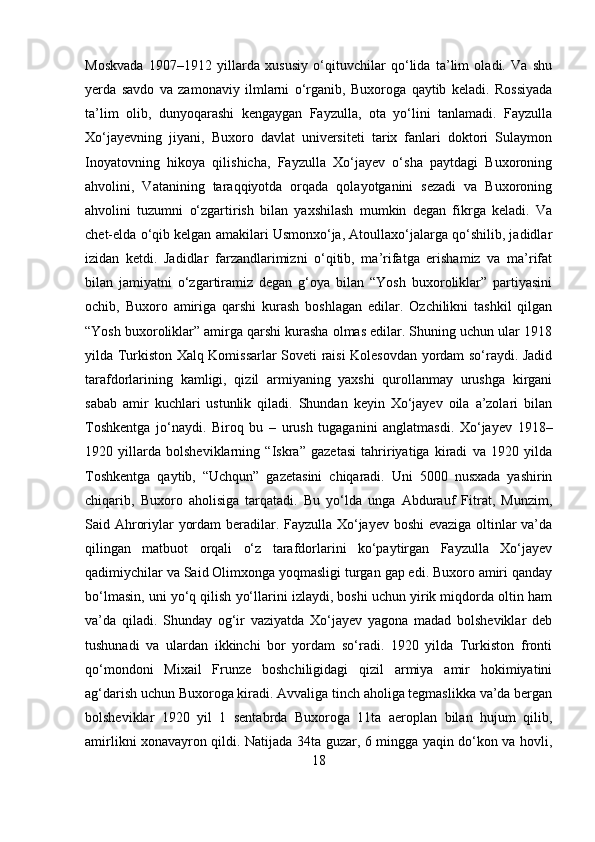 Moskvada   1907–1912   yillarda   xususiy   o‘qituvchilar   qo‘lida   ta’lim   oladi.   Va   shu
yerda   savdo   va   zamonaviy   ilmlarni   o‘rganib,   Buxoroga   qaytib   keladi.   Rossiyada
ta’lim   olib,   dunyoqarashi   kengaygan   Fayzulla,   ota   yo‘lini   tanlamadi.   Fayzulla
Xo‘jayevning   jiyani,   Buxoro   davlat   universiteti   tarix   fanlari   doktori   Sulaymon
Inoyatovning   hikoya   qilishicha,   Fayzulla   Xo‘jayev   o‘sha   paytdagi   Buxoroning
ahvolini,   Vatanining   taraqqiyotda   orqada   qolayotganini   sezadi   va   Buxoroning
ahvolini   tuzumni   o‘zgartirish   bilan   yaxshilash   mumkin   degan   fikrga   keladi.   Va
chet-elda o‘qib kelgan amakilari Usmonxo‘ja, Atoullaxo‘jalarga qo‘shilib, jadidlar
izidan   ketdi.   Jadidlar   farzandlarimizni   o‘qitib,   ma’rifatga   erishamiz   va   ma’rifat
bilan   jamiyatni   o‘zgartiramiz   degan   g‘oya   bilan   “Yosh   buxoroliklar”   partiyasini
ochib,   Buxoro   amiriga   qarshi   kurash   boshlagan   edilar.   Ozchilikni   tashkil   qilgan
“Yosh buxoroliklar” amirga qarshi kurasha olmas edilar. Shuning uchun ular 1918
yilda Turkiston Xalq Komissarlar Soveti raisi Kolesovdan yordam so‘raydi. Jadid
tarafdorlarining   kamligi,   qizil   armiyaning   yaxshi   qurollanmay   urushga   kirgani
sabab   amir   kuchlari   ustunlik   qiladi.   Shundan   keyin   Xo‘jayev   oila   a’zolari   bilan
Toshkentga   jo‘naydi.   Biroq   bu   –   urush   tugaganini   anglatmasdi.   Xo‘jayev   1918–
1920   yillarda   bolsheviklarning   “Iskra”   gazetasi   tahririyatiga   kiradi   va   1920   yilda
Toshkentga   qaytib,   “Uchqun”   gazetasini   chiqaradi.   Uni   5000   nusxada   yashirin
chiqarib,   Buxoro   aholisiga   tarqatadi.   Bu   yo‘lda   unga   Abdurauf   Fitrat,   Munzim,
Said Ahroriylar yordam beradilar. Fayzulla Xo‘jayev boshi evaziga oltinlar va’da
qilingan   matbuot   orqali   o‘z   tarafdorlarini   ko‘paytirgan   Fayzulla   Xo‘jayev
qadimiychilar va Said Olimxonga yoqmasligi turgan gap edi. Buxoro amiri qanday
bo‘lmasin, uni yo‘q qilish yo‘llarini izlaydi, boshi uchun yirik miqdorda oltin ham
va’da   qiladi.   Shunday   og‘ir   vaziyatda   Xo‘jayev   yagona   madad   bolsheviklar   deb
tushunadi   va   ulardan   ikkinchi   bor   yordam   so‘radi.   1920   yilda   Turkiston   fronti
qo‘mondoni   Mixail   Frunze   boshchiligidagi   qizil   armiya   amir   hokimiyatini
ag‘darish uchun Buxoroga kiradi. Avvaliga tinch aholiga tegmaslikka va’da bergan
bolsheviklar   1920   yil   1   sentabrda   Buxoroga   11ta   aeroplan   bilan   hujum   qilib,
amirlikni xonavayron qildi. Natijada 34ta guzar, 6 mingga yaqin do‘kon va hovli,
18 