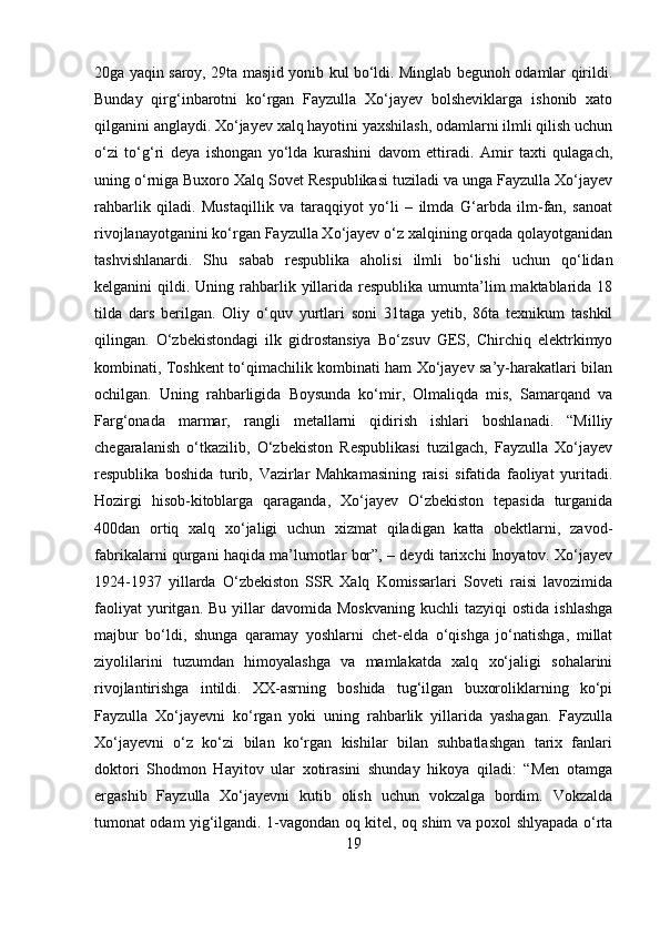 20ga yaqin saroy, 29ta masjid yonib kul bo‘ldi. Minglab begunoh odamlar qirildi.
Bunday   qirg‘inbarotni   ko‘rgan   Fayzulla   Xo‘jayev   bolsheviklarga   ishonib   xato
qilganini anglaydi. Xo‘jayev xalq hayotini yaxshilash, odamlarni ilmli qilish uchun
o‘zi   to‘g‘ri   deya   ishongan   yo‘lda   kurashini   davom   ettiradi.   Amir   taxti   qulagach,
uning o‘rniga Buxoro Xalq Sovet Respublikasi tuziladi va unga Fayzulla Xo‘jayev
rahbarlik   qiladi.   Mustaqillik   va   taraqqiyot   yo‘li   –   ilmda   G‘arbda   ilm-fan,   sanoat
rivojlanayotganini ko‘rgan Fayzulla Xo‘jayev o‘z xalqining orqada qolayotganidan
tashvishlanardi.   Shu   sabab   respublika   aholisi   ilmli   bo‘lishi   uchun   qo‘lidan
kelganini  qildi.  Uning rahbarlik  yillarida  respublika  umumta’lim   maktablarida  18
tilda   dars   berilgan.   Oliy   o‘quv   yurtlari   soni   31taga   yetib,   86ta   texnikum   tashkil
qilingan.   O‘zbekistondagi   ilk   gidrostansiya   Bo‘zsuv   GES,   Chirchiq   elektrkimyo
kombinati, Toshkent to‘qimachilik kombinati ham Xo‘jayev sa’y-harakatlari bilan
ochilgan.   Uning   rahbarligida   Boysunda   ko‘mir,   Olmaliqda   mis,   Samarqand   va
Farg‘onada   marmar,   rangli   metallarni   qidirish   ishlari   boshlanadi.   “Milliy
chegaralanish   o‘tkazilib,   O‘zbekiston   Respublikasi   tuzilgach,   Fayzulla   Xo‘jayev
respublika   boshida   turib,   Vazirlar   Mahkamasining   raisi   sifatida   faoliyat   yuritadi.
Hozirgi   hisob-kitoblarga   qaraganda,   Xo‘jayev   O‘zbekiston   tepasida   turganida
400dan   ortiq   xalq   xo‘jaligi   uchun   xizmat   qiladigan   katta   obektlarni,   zavod-
fabrikalarni qurgani haqida ma’lumotlar bor”, – deydi tarixchi Inoyatov. Xo‘jayev
1924-1937   yillarda   O‘zbekiston   SSR   Xalq   Komissarlari   Soveti   raisi   lavozimida
faoliyat  yuritgan.  Bu  yillar   davomida  Moskvaning  kuchli  tazyiqi  ostida   ishlashga
majbur   bo‘ldi,   shunga   qaramay   yoshlarni   chet-elda   o‘qishga   jo‘natishga,   millat
ziyolilarini   tuzumdan   himoyalashga   va   mamlakatda   xalq   xo‘jaligi   sohalarini
rivojlantirishga   intildi.   XX-asrning   boshida   tug‘ilgan   buxoroliklarning   ko‘pi
Fayzulla   Xo‘jayevni   ko‘rgan   yoki   uning   rahbarlik   yillarida   yashagan.   Fayzulla
Xo‘jayevni   o‘z   ko‘zi   bilan   ko‘rgan   kishilar   bilan   suhbatlashgan   tarix   fanlari
doktori   Shodmon   Hayitov   ular   xotirasini   shunday   hikoya   qiladi:   “Men   otamga
ergashib   Fayzulla   Xo‘jayevni   kutib   olish   uchun   vokzalga   bordim.   Vokzalda
tumonat odam yig‘ilgandi. 1-vagondan oq kitel, oq shim va poxol shlyapada o‘rta
19 
