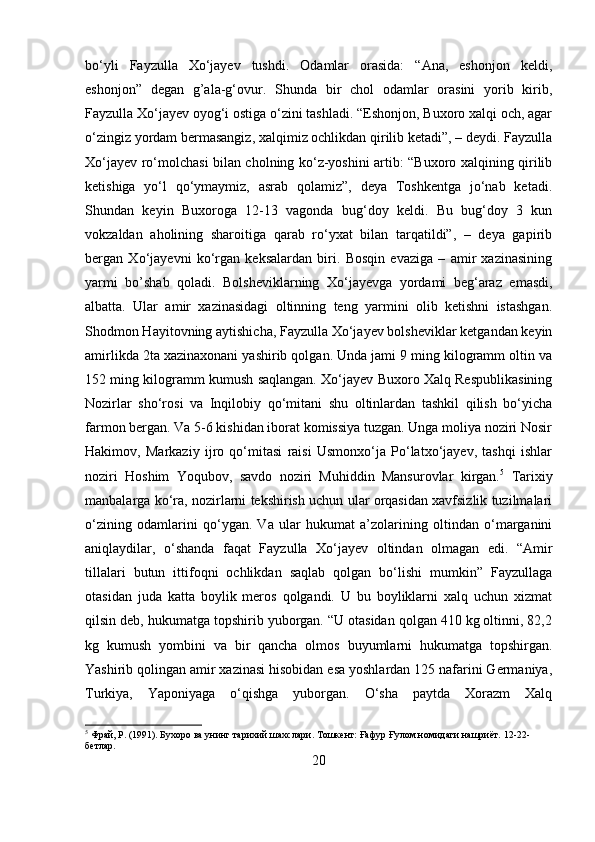 bo‘yli   Fayzulla   Xo‘jayev   tushdi.   Odamlar   orasida:   “Ana,   eshonjon   keldi,
eshonjon”   degan   g’ala-g‘ovur.   Shunda   bir   chol   odamlar   orasini   yorib   kirib,
Fayzulla Xo‘jayev oyog‘i ostiga o‘zini tashladi. “Eshonjon, Buxoro xalqi och, agar
o‘zingiz yordam bermasangiz, xalqimiz ochlikdan qirilib ketadi”, – deydi. Fayzulla
Xo‘jayev ro‘molchasi bilan cholning ko‘z-yoshini artib: “Buxoro xalqining qirilib
ketishiga   yo‘l   qo‘ymaymiz,   asrab   qolamiz”,   deya   Toshkentga   jo‘nab   ketadi.
Shundan   keyin   Buxoroga   12-13   vagonda   bug‘doy   keldi.   Bu   bug‘doy   3   kun
vokzaldan   aholining   sharoitiga   qarab   ro‘yxat   bilan   tarqatildi”,   –   deya   gapirib
bergan   Xo‘jayevni   ko‘rgan   keksalardan   biri.   Bosqin   evaziga   –   amir   xazinasining
yarmi   bo’shab   qoladi.   Bolsheviklarning   Xo‘jayevga   yordami   beg‘araz   emasdi,
albatta.   Ular   amir   xazinasidagi   oltinning   teng   yarmini   olib   ketishni   istashgan.
Shodmon Hayitovning aytishicha, Fayzulla Xo‘jayev bolsheviklar ketgandan keyin
amirlikda 2ta xazinaxonani yashirib qolgan. Unda jami 9 ming kilogramm oltin va
152 ming kilogramm kumush saqlangan. Xo‘jayev Buxoro Xalq Respublikasining
Nozirlar   sho‘rosi   va   Inqilobiy   qo‘mitani   shu   oltinlardan   tashkil   qilish   bo‘yicha
farmon bergan. Va 5-6 kishidan iborat komissiya tuzgan. Unga moliya noziri Nosir
Hakimov,   Markaziy   ijro   qo‘mitasi   raisi   Usmonxo‘ja   Po‘latxo‘jayev,   tashqi   ishlar
noziri   Hoshim   Yoqubov,   savdo   noziri   Muhiddin   Mansurovlar   kirgan. 5
  Tarixiy
manbalarga ko‘ra, nozirlarni tekshirish uchun ular orqasidan xavfsizlik tuzilmalari
o‘zining   odamlarini   qo‘ygan.   Va   ular   hukumat   a’zolarining   oltindan   o‘marganini
aniqlaydilar,   o‘shanda   faqat   Fayzulla   Xo‘jayev   oltindan   olmagan   edi.   “Amir
tillalari   butun   ittifoqni   ochlikdan   saqlab   qolgan   bo‘lishi   mumkin”   Fayzullaga
otasidan   juda   katta   boylik   meros   qolgandi.   U   bu   boyliklarni   xalq   uchun   xizmat
qilsin deb, hukumatga topshirib yuborgan. “U otasidan qolgan 410 kg oltinni, 82,2
kg   kumush   yombini   va   bir   qancha   olmos   buyumlarni   hukumatga   topshirgan.
Yashirib qolingan amir xazinasi hisobidan esa yoshlardan 125 nafarini Germaniya,
Turkiya,   Yaponiyaga   o‘qishga   yuborgan.   O‘sha   paytda   Xorazm   Xalq
5
 Фрай, Р. (1991). Бухоро ва унинг тарихий шахслари. Тошкент: Ғафур Ғулом номидаги нашриёт.  12-22-
бетлар.
20 