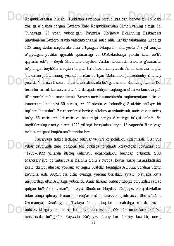 Respublikasidan   2   kishi,   Turkiston   avtonom   respublikasidan   bor-yo‘g‘i   16   kishi
xorijga   o‘qishga   borgan.   Buxoro   Xalq   Respublikasidan   Olmoniyaning   o‘ziga   56,
Turkiyaga   25   yosh   yuborilgan.   Fayzulla   Xo‘jayev   Berlinning   Barbarossa
maydonidan Buxoro savdo vakolatxonasini  sotib olib, har  bir talabaning hisobiga
125   ming   dollar   miqdorida   oltin   o‘tqazgan.   Maqsad   –   shu   yerda   7-8   yil   xorijda
o‘qiydigan   yoshlar   qiynalib   qolmasligi   va   O‘zbekistonga   yaxshi   kadr   bo‘lib
qaytishi   edi”,   –   deydi   Shodmon   Hayitov.   Asrlar   davomida   Buxoro   g‘aznasida
to‘plangan   boyliklar   miqdori   haqida   turli   taxminlar   yuradi.   Amir   xazinasi   haqida
Turkiston   jadidlarining   yetakchilaridan   bo‘lgan   Mahmudxo‘ja   Behbudiy   shunday
yozadi: "...Hozir Buxoro amiri tasarrufi ostida bo‘lgan xazina shu darajada mo‘lki,
hech bir mamlakat xazinasida bul darajada ehtiyot saqlangan oltin va kumush pul,
tillo   yombilar   bo‘lmasa   kerak.   Buxoro   amiri   sanochlarida   saqlanayotgan   oltin   va
kumush   pullar   bo‘yi   50   olchin,   eni   20   olchin   va   balandligi   8   olchin   bo‘lgan   bir
tog‘dan iboratdur”. Bu raqamlarni hozirgi o‘lchovga aylantirsak, amir xazinasining
bo‘yi   35   metr,   eni   14   metr   va   balandligi   qariyb   6   metrga   to‘g‘ri   keladi.   Bu
boyliklarning   asosiy   qismi   1920   yildagi   bosqindan   keyin   18   vagonda   Rossiyaga
tashib ketilgani haqida ma’lumotlar bor.
Rossiyaga   tashib   ketilgan   oltinlar   taqdiri   ko‘pchilikni   qiziqtiradi.   Ular   yuz
yillar   davomida   xalq   peshona   teri   evaziga   to‘planib   kelayotgan   boyliklar   edi.
“1921–1922   yillarda   ittifoq   dahshatli   ocharchilikni   boshdan   o‘tkazdi.   SSR
Markaziy   ijro   qo‘mitasi   raisi   Kalelin   oldin   Yevropa,   keyin   Sharq   mamlakatlarini
kezib   chiqib,   ulardan   yordam   so‘ragan.   Kalelin   faqatgina   AQShni   yordam   uchun
ko‘ndira   oldi.   AQSh   esa   oltin   evaziga   yordam   berishini   aytadi.   Natijada   katta
miqdordagi oltin AQShga yuborildi. Amir tillalari butun ittifoqni ochlikdan saqlab
qolgan   bo‘lishi   mumkin”,   –   deydi   Shodmon   Hayitov.   Xo‘jayev   xorij   davlatlari
bilan   aloqa   qilmay,   Buxoroni   rivojlantirishni   tasavvur   qilolmasdi.   Shu   sabab   u
Germaniya,   Ozarboyjon,   Turkiya   bilan   aloqalar   o‘rnatishga   intildi.   Bu   –
bolsheviklarga yoqmadi. Bir tomondan bolsheviklar, ikkinchi tomondan mamlakat
ichkarisida   bo‘lganlar   Fayzulla   Xo‘jayev   faoliyatini   doimiy   kuzatib,   uning
21 
