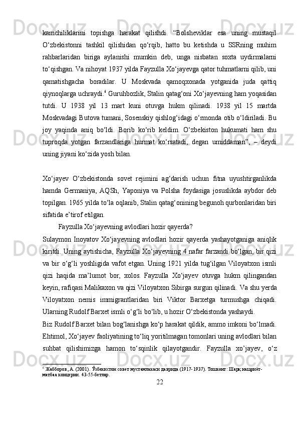 kamchiliklarini   topishga   harakat   qilishdi.   “Bolsheviklar   esa   uning   mustaqil
O‘zbekistonni   tashkil   qilishidan   qo‘rqib,   hatto   bu   ketishda   u   SSRning   muhim
rahbarlaridan   biriga   aylanishi   mumkin   deb,   unga   nisbatan   soxta   uydirmalarni
to‘qishgan. Va nihoyat 1937 yilda Fayzulla Xo‘jayevga qator tuhmatlarni qilib, uni
qamatishgacha   boradilar.   U   Moskvada   qamoqxonada   yotganida   juda   qattiq
qiynoqlarga uchraydi. 6
 Guruhbozlik, Stalin qatag‘oni Xo‘jayevning ham yoqasidan
tutdi.   U   1938   yil   13   mart   kuni   otuvga   hukm   qilinadi.   1938   yil   15   martda
Moskvadagi Butova tumani, Sosenskiy qishlog‘idagi o‘rmonda otib o‘ldiriladi. Bu
joy   yaqinda   aniq   bo‘ldi.   Borib   ko‘rib   keldim.   O‘zbekiston   hukumati   ham   shu
tuproqda   yotgan   farzandlariga   hurmat   ko‘rsatadi,   degan   umiddaman”,   –   deydi
uning jiyani ko‘zida yosh bilan.
Xo‘jayev   O‘zbekistonda   sovet   rejimini   ag‘darish   uchun   fitna   uyushtirganlikda
hamda   Germaniya,   AQSh,   Yaponiya   va   Polsha   foydasiga   josuslikda   aybdor   deb
topilgan. 1965 yilda to‘la oqlanib, Stalin qatag‘onining begunoh qurbonlaridan biri
sifatida e’tirof etilgan. 
         Fayzulla Xo‘jayevning avlodlari hozir qayerda?
Sulaymon  Inoyatov  Xo‘jayevning   avlodlari   hozir   qayerda   yashayotganiga   aniqlik
kiritdi. Uning aytishicha, Fayzulla Xo‘jayevning 4 nafar farzandi bo‘lgan, bir qizi
va bir  o‘g‘li  yoshligida  vafot  etgan. Uning 1921 yilda tug‘ilgan Viloyatxon ismli
qizi   haqida   ma’lumot   bor,   xolos.   Fayzulla   Xo‘jayev   otuvga   hukm   qilingandan
keyin, rafiqasi Malikaxon va qizi Viloyatxon Sibirga surgun qilinadi.  Va shu yerda
Viloyatxon   nemis   immigrantlaridan   biri   Viktor   Barxetga   turmushga   chiqadi.
Ularning Rudolf Barxet ismli o‘g‘li bo‘lib, u hozir O‘zbekistonda yashaydi.
Biz Rudolf Barxet bilan bog‘lanishga ko‘p harakat qildik, ammo imkoni bo‘lmadi.
Ehtimol, Xo‘jayev faoliyatining to‘liq yoritilmagan tomonlari uning avlodlari bilan
suhbat   qilishimizga   hamon   to‘sqinlik   qilayotgandir.   Fayzulla   xo’jayev ,   o‘z
6
 Жабборов, А. (2001). Ўзбекистон совет мустамлакаси даврида (1917-1937). Тошкент: Шарқ нашриёт-
матбаа концерни.  43-55-бетлар.
22 