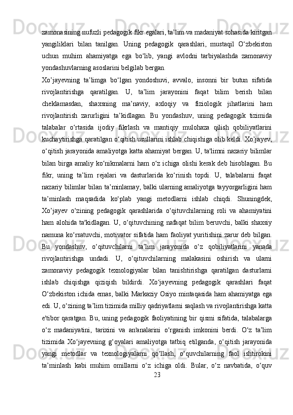 zamonasining nufuzli pedagogik fikr egalari, ta’lim va madaniyat sohasida kiritgan
yangiliklari   bilan   tanilgan.   Uning   pedagogik   qarashlari,   mustaqil   O‘zbekiston
uchun   muhim   ahamiyatga   ega   bo‘lib,   yangi   avlodni   tarbiyalashda   zamonaviy
yondashuvlarning asoslarini belgilab bergan.
Xo’jayev ning   ta’limga   bo‘lgan   yondoshuvi,   avvalo,   insonni   bir   butun   sifatida
rivojlantirishga   qaratilgan.   U,   ta’lim   jarayonini   faqat   bilim   berish   bilan
cheklamasdan,   shaxsning   ma’naviy,   axloqiy   va   fiziologik   jihatlarini   ham
rivojlantirish   zarurligini   ta’kidlagan.   Bu   yondashuv,   uning   pedagogik   tizimida
talabalar   o‘rtasida   ijodiy   fikrlash   va   mantiqiy   mulohaza   qilish   qobiliyatlarini
kuchaytirishga qaratilgan o‘qitish usullarini ishlab chiqishiga olib keldi. Xo’jayev,
o‘qitish jarayonida amaliyotga katta ahamiyat bergan. U, ta'limni nazariy bilimlar
bilan birga amaliy  ko‘nikmalarni  ham  o‘z  ichiga olishi  kerak deb hisoblagan.  Bu
fikr,   uning   ta’lim   rejalari   va   dasturlarida   ko‘rinish   topdi.   U,   talabalarni   faqat
nazariy bilimlar bilan ta’minlamay, balki ularning amaliyotga tayyorgarligini ham
ta’minlash   maqsadida   ko‘plab   yangi   metodlarni   ishlab   chiqdi.   Shuningdek,
Xo’jayev   o‘zining   pedagogik   qarashlarida   o‘qituvchilarning   roli   va   ahamiyatini
ham   alohida   ta'kidlagan.   U,   o‘qituvchining   nafaqat   bilim   beruvchi,   balki   shaxsiy
namuna ko‘rsatuvchi, motivator sifatida ham  faoliyat yuritishini zarur deb bilgan.
Bu   yondashuv,   o‘qituvchilarni   ta’lim   jarayonida   o‘z   qobiliyatlarini   yanada
rivojlantirishga   undadi.   U,   o‘qituvchilarning   malakasini   oshirish   va   ularni
zamonaviy   pedagogik   texnologiyalar   bilan   tanishtirishga   qaratilgan   dasturlarni
ishlab   chiqishga   qiziqish   bildirdi.   Xo jayevning   pedagogik   qarashlari   faqatʻ
O‘zbekiston ichida emas, balki Markaziy Osiyo mintaqasida ham ahamiyatga ega
edi. U, o‘zining ta’lim tizimida milliy qadriyatlarni saqlash va rivojlantirishga katta
e'tibor   qaratgan.   Bu,   uning   pedagogik   faoliyatining   bir   qismi   sifatida,   talabalarga
o‘z   madaniyatini,   tarixini   va   an'analarini   o‘rganish   imkonini   berdi.   O‘z   ta’lim
tizimida   Xo jayevning   g‘oyalari   amaliyotga   tatbiq   etilganda,   o‘qitish   jarayonida	
ʻ
yangi   metodlar   va   texnologiyalarni   qo‘llash,   o‘quvchilarning   faol   ishtirokini
ta’minlash   kabi   muhim   omillarni   o‘z   ichiga   oldi.   Bular,   o‘z   navbatida,   o‘quv
23 