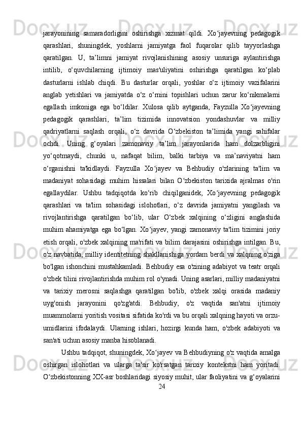 jarayonining   samaradorligini   oshirishga   xizmat   qildi.   Xo jayevning   pedagogikʻ
qarashlari,   shuningdek,   yoshlarni   jamiyatga   faol   fuqarolar   qilib   tayyorlashga
qaratilgan.   U,   ta’limni   jamiyat   rivojlanishining   asosiy   unsuriga   aylantirishga
intilib,   o‘quvchilarning   ijtimoiy   mas'uliyatini   oshirishga   qaratilgan   ko‘plab
dasturlarni   ishlab   chiqdi.   Bu   dasturlar   orqali,   yoshlar   o‘z   ijtimoiy   vazifalarini
anglab   yetishlari   va   jamiyatda   o‘z   o‘rnini   topishlari   uchun   zarur   ko‘nikmalarni
egallash   imkoniga   ega   bo‘ldilar.   Xulosa   qilib   aytganda,   Fayzulla   Xo jayevning	
ʻ
pedagogik   qarashlari,   ta’lim   tizimida   innovatsion   yondashuvlar   va   milliy
qadriyatlarni   saqlash   orqali,   o‘z   davrida   O‘zbekiston   ta’limida   yangi   sahifalar
ochdi.   Uning   g‘oyalari   zamonaviy   ta’lim   jarayonlarida   ham   dolzarbligini
yo‘qotmaydi,   chunki   u,   nafaqat   bilim,   balki   tarbiya   va   ma’naviyatni   ham
o‘rganishni   ta'kidlaydi.   Fayzulla   Xo jayev   va   Behbudiy   o'zlarining   ta'lim   va	
ʻ
madaniyat   sohasidagi   muhim   hissalari   bilan   O zbekiston   tarixida   ajralmas   o'rin	
ʻ
egallaydilar.   Ushbu   tadqiqotda   ko‘rib   chiqilganidek,   Xo jayevning   pedagogik	
ʻ
qarashlari   va   ta'lim   sohasidagi   islohotlari,   o‘z   davrida   jamiyatni   yangilash   va
rivojlantirishga   qaratilgan   bo‘lib,   ular   O‘zbek   xalqining   o‘zligini   anglashida
muhim   ahamiyatga   ega   bo‘lgan.   Xo jayev,   yangi   zamonaviy   ta'lim   tizimini   joriy	
ʻ
etish orqali, o'zbek xalqining ma'rifati va bilim darajasini  oshirishga intilgan. Bu,
o'z navbatida, milliy identitetning shakllanishiga yordam berdi va xalqning o'ziga
bo'lgan ishonchini  mustahkamladi.  Behbudiy esa o'zining adabiyot va teatr orqali
o'zbek tilini rivojlantirishda muhim rol o'ynadi. Uning asarlari, milliy madaniyatni
va   tarixiy   merosni   saqlashga   qaratilgan   bo'lib,   o'zbek   xalqi   orasida   madaniy
uyg'onish   jarayonini   qo'zg'atdi.   Behbudiy,   o'z   vaqtida   san'atni   ijtimoiy
muammolarni yoritish vositasi sifatida ko'rdi va bu orqali xalqning hayoti va orzu-
umidlarini   ifodalaydi.   Ularning   ishlari,   hozirgi   kunda   ham,   o'zbek   adabiyoti   va
san'ati uchun asosiy manba hisoblanadi.
Ushbu tadqiqot, shuningdek, Xo jayev va Behbudiyning o'z vaqtida amalga	
ʻ
oshirgan   islohotlari   va   ularga   ta'sir   ko'rsatgan   tarixiy   kontekstni   ham   yoritadi.
O zbekistonning XX-asr boshlaridagi siyosiy muhit, ular faoliyatini va g‘oyalarini	
ʻ
24 
