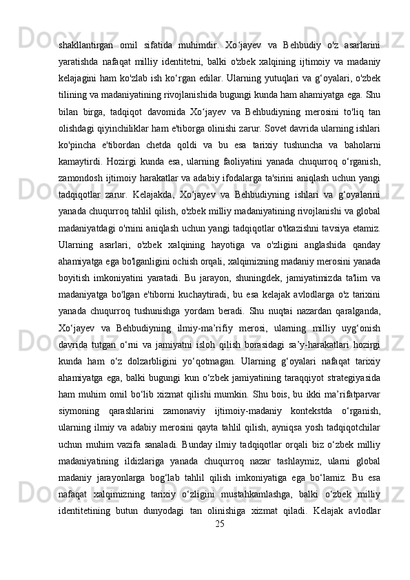 shakllantirgan   omil   sifatida   muhimdir.   Xo jayev   va   Behbudiy   o'z   asarlariniʻ
yaratishda   nafaqat   milliy   identitetni,   balki   o'zbek   xalqining   ijtimoiy   va   madaniy
kelajagini  ham  ko'zlab  ish  ko‘rgan  edilar. Ularning yutuqlari  va  g‘oyalari,  o'zbek
tilining va madaniyatining rivojlanishida bugungi kunda ham ahamiyatga ega. Shu
bilan   birga,   tadqiqot   davomida   Xo jayev   va   Behbudiyning   merosini   to'liq   tan	
ʻ
olishdagi qiyinchiliklar ham e'tiborga olinishi zarur. Sovet davrida ularning ishlari
ko'pincha   e'tibordan   chetda   qoldi   va   bu   esa   tarixiy   tushuncha   va   baholarni
kamaytirdi.   Hozirgi   kunda   esa,   ularning   faoliyatini   yanada   chuqurroq   o‘rganish,
zamondosh ijtimoiy harakatlar va adabiy ifodalarga ta'sirini aniqlash uchun yangi
tadqiqotlar   zarur.   Kelajakda,   Xo jayev   va   Behbudiyning   ishlari   va   g‘oyalarini	
ʻ
yanada chuqurroq tahlil qilish, o'zbek milliy madaniyatining rivojlanishi va global
madaniyatdagi o'rnini aniqlash uchun yangi tadqiqotlar o'tkazishni tavsiya etamiz.
Ularning   asarlari,   o'zbek   xalqining   hayotiga   va   o'zligini   anglashida   qanday
ahamiyatga ega bo'lganligini ochish orqali, xalqimizning madaniy merosini yanada
boyitish   imkoniyatini   yaratadi.   Bu   jarayon,   shuningdek,   jamiyatimizda   ta'lim   va
madaniyatga   bo'lgan   e'tiborni   kuchaytiradi,   bu   esa   kelajak   avlodlarga   o'z   tarixini
yanada   chuqurroq   tushunishga   yordam   beradi.   Shu   nuqtai   nazardan   qaralganda,
Xo‘jayev   va   Behbudiyning   ilmiy-ma’rifiy   merosi,   ularning   milliy   uyg‘onish
davrida   tutgan   o‘rni   va   jamiyatni   isloh   qilish   borasidagi   sa’y-harakatlari   hozirgi
kunda   ham   o‘z   dolzarbligini   yo‘qotmagan.   Ularning   g‘oyalari   nafaqat   tarixiy
ahamiyatga   ega,   balki   bugungi   kun   o‘zbek   jamiyatining   taraqqiyot   strategiyasida
ham   muhim   omil   bo‘lib   xizmat   qilishi   mumkin.   Shu   bois,   bu   ikki   ma’rifatparvar
siymoning   qarashlarini   zamonaviy   ijtimoiy-madaniy   kontekstda   o‘rganish,
ularning   ilmiy   va   adabiy   merosini   qayta   tahlil   qilish,   ayniqsa   yosh   tadqiqotchilar
uchun   muhim   vazifa   sanaladi.   Bunday   ilmiy   tadqiqotlar   orqali   biz   o‘zbek   milliy
madaniyatining   ildizlariga   yanada   chuqurroq   nazar   tashlaymiz,   ularni   global
madaniy   jarayonlarga   bog‘lab   tahlil   qilish   imkoniyatiga   ega   bo‘lamiz.   Bu   esa
nafaqat   xalqimizning   tarixiy   o‘zligini   mustahkamlashga,   balki   o‘zbek   milliy
identitetining   butun   dunyodagi   tan   olinishiga   xizmat   qiladi.   Kelajak   avlodlar
25 