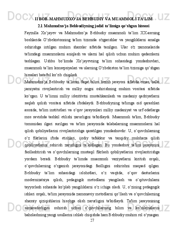           II BOB. MAHMUDXO‘JA BEHBUDIY VA MUAMMOLI TA’LIM
             2.1 Mahmudxo‘ja Behbudiyning jadid ta’limiga qo‘shgan hissasi
Fayzulla   Xo jayev   va   Mahmudxo’ja   Behbudiy   muammoli   ta’lim   XX-asrningʻ
boshlarida   O‘zbekistonning   ta'lim   tizimida   o'zgarishlar   va   yangiliklarni   amalga
oshirishga   intilgan   muhim   shaxslar   sifatida   tanilgan.   Ular   o'z   zamonalarida
ta'limdagi   muammolarni   aniqlash   va   ularni   hal   qilish   uchun   muhim   qadamlarni
tashlagan.   Ushbu   bo‘limda   Xo‘jayevning   ta’lim   sohasidagi   yondashuvlari,
muammoli ta’lim konsepsiyalari va ularning O‘zbekiston ta’lim tizimiga qo‘shgan
hissalari batafsil ko‘rib chiqiladi.
Mahmudxo’ja   Behbudiy   ta’limni   faqat   bilim   berish   jarayoni   sifatida   emas,   balki
jamiyatni   rivojlantirish   va   milliy   ongni   oshirishning   muhim   vositasi   sifatida
ko‘rgan.   U   ta’limni   milliy   identitetni   mustahkamlash   va   madaniy   qadriyatlarni
saqlab   qolish   vositasi   sifatida   ifodalaydi.   Behbudiyning   ta'limga   oid   qarashlari
asosida,   ta'lim   institutlari   va   o‘quv   jarayonlari   milliy   madaniyat   va   urf-odatlarga
mos   ravishda   tashkil   etilishi   zarurligini   ta'kidlaydi.   Muammoli   ta'lim,   Behbudiy
tomonidan   ilgari   surilgan   va   ta'lim   jarayonida   talabalarning   muammolarni   hal
qilish   qobiliyatlarini   rivojlantirishga   qaratilgan   yondashuvdir.   U,   o‘quvchilarning
o‘z   fikrlarini   ifoda   etishlari,   ijodiy   tafakkur   va   tanqidiy   mulohaza   qilish
qobiliyatlarini   oshirish   zarurligini   ta’kidlagan.   Bu   yondashuv   ta’lim   jarayonini
faollashtirish   va   o‘quvchilarning   mustaqil   fikrlash   qobiliyatlarini   rivojlantirishga
yordam   beradi.   Behbudiy   ta’limda   muammoli   vaziyatlarni   kiritish   orqali,
o‘quvchilarning   o‘rganish   jarayonidagi   faolligini   oshirishni   maqsad   qilgan.
Behbudiy   ta’lim   sohasidagi   islohotlari,   o‘z   vaqtida,   o‘quv   dasturlarini
modernizatsiya   qilish,   pedagogik   metodlarni   yangilash   va   o‘qituvchilarni
tayyorlash   sohasida  ko‘plab yangiliklarni  o‘z  ichiga oladi.  U, o‘zining  pedagogik
ishlari orqali, ta'lim jarayonida zamonaviy metodlarni qo‘llash va o‘quvchilarning
shaxsiy   qiziqishlarini   hisobga   olish   zarurligini   ta'kidlaydi.   Ta'lim   jarayonining
samaradorligini   oshirish   uchun   o‘quvchilarning   bilim   va   ko‘nikmalarini
baholashning yangi usullarini ishlab chiqishda ham Behbudiy muhim rol o‘ynagan.
27 