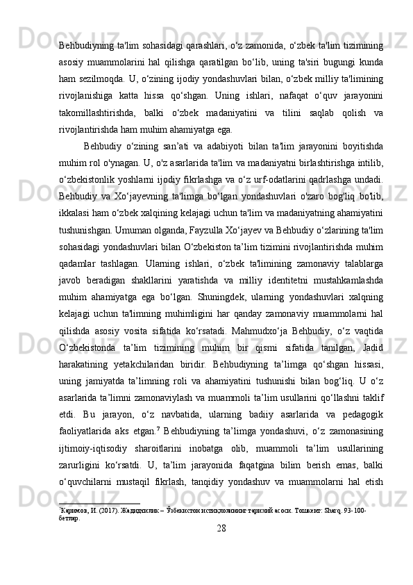 Behbudiyning ta'lim sohasidagi qarashlari, o‘z zamonida, o‘zbek ta'lim tizimining
asosiy   muammolarini   hal   qilishga   qaratilgan   bo‘lib,   uning   ta'siri   bugungi   kunda
ham sezilmoqda. U, o‘zining ijodiy yondashuvlari bilan, o‘zbek milliy ta'limining
rivojlanishiga   katta   hissa   qo‘shgan.   Uning   ishlari,   nafaqat   o‘quv   jarayonini
takomillashtirishda,   balki   o‘zbek   madaniyatini   va   tilini   saqlab   qolish   va
rivojlantirishda ham muhim ahamiyatga ega.
Behbudiy   o‘zining   san’ati   va   adabiyoti   bilan   ta'lim   jarayonini   boyitishda
muhim rol o'ynagan. U, o'z asarlarida ta'lim va madaniyatni birlashtirishga intilib,
o‘zbekistonlik yoshlarni  ijodiy fikrlashga  va o‘z urf-odatlarini qadrlashga undadi.
Behbudiy   va   Xo‘jayevning   ta'limga   bo‘lgan   yondashuvlari   o'zaro   bog'liq   bo'lib,
ikkalasi ham o‘zbek xalqining kelajagi uchun ta'lim va madaniyatning ahamiyatini
tushunishgan. Umuman olganda, Fayzulla Xo‘jayev va Behbudiy o‘zlarining ta'lim
sohasidagi yondashuvlari bilan O‘zbekiston ta’lim tizimini rivojlantirishda muhim
qadamlar   tashlagan.   Ularning   ishlari,   o‘zbek   ta'limining   zamonaviy   talablarga
javob   beradigan   shakllarini   yaratishda   va   milliy   identitetni   mustahkamlashda
muhim   ahamiyatga   ega   bo‘lgan.   Shuningdek,   ularning   yondashuvlari   xalqning
kelajagi   uchun   ta'limning   muhimligini   har   qanday   zamonaviy   muammolarni   hal
qilishda   asosiy   vosita   sifatida   ko‘rsatadi.   Mahmudxo‘ja   Behbudiy,   o‘z   vaqtida
O‘zbekistonda   ta’lim   tizimining   muhim   bir   qismi   sifatida   tanilgan,   Jadid
harakatining   yetakchilaridan   biridir.   Behbudiyning   ta’limga   qo‘shgan   hissasi,
uning   jamiyatda   ta’limning   roli   va   ahamiyatini   tushunishi   bilan   bog‘liq.   U   o‘z
asarlarida ta’limni  zamonaviylash  va muammoli  ta’lim  usullarini  qo‘llashni  taklif
etdi.   Bu   jarayon,   o‘z   navbatida,   ularning   badiiy   asarlarida   va   pedagogik
faoliyatlarida   aks   etgan. 7
  Behbudiyning   ta’limga   yondashuvi,   o‘z   zamonasining
ijtimoiy-iqtisodiy   sharoitlarini   inobatga   olib,   muammoli   ta’lim   usullarining
zarurligini   ko‘rsatdi.   U,   ta’lim   jarayonida   faqatgina   bilim   berish   emas,   balki
o‘quvchilarni   mustaqil   fikrlash,   tanqidiy   yondashuv   va   muammolarni   hal   etish
7
Каримов, И. (2017). Жадидчилик – Ўзбекистон истиқлолининг тарихий асоси. Тошкент: Sharq.  93-100-
бетлар.
28 