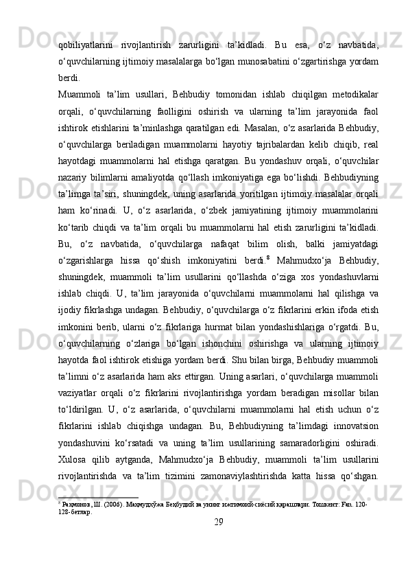 qobiliyatlarini   rivojlantirish   zarurligini   ta’kidladi.   Bu   esa,   o‘z   navbatida,
o‘quvchilarning ijtimoiy masalalarga bo‘lgan munosabatini o‘zgartirishga yordam
berdi.
Muammoli   ta’lim   usullari,   Behbudiy   tomonidan   ishlab   chiqilgan   metodikalar
orqali,   o‘quvchilarning   faolligini   oshirish   va   ularning   ta’lim   jarayonida   faol
ishtirok etishlarini  ta’minlashga qaratilgan edi. Masalan,  o‘z asarlarida Behbudiy,
o‘quvchilarga   beriladigan   muammolarni   hayotiy   tajribalardan   kelib   chiqib,   real
hayotdagi   muammolarni   hal   etishga   qaratgan.   Bu   yondashuv   orqali,   o‘quvchilar
nazariy   bilimlarni   amaliyotda   qo‘llash   imkoniyatiga   ega   bo‘lishdi.   Behbudiyning
ta’limga   ta’siri,   shuningdek,   uning   asarlarida   yoritilgan   ijtimoiy   masalalar   orqali
ham   ko‘rinadi.   U,   o‘z   asarlarida,   o‘zbek   jamiyatining   ijtimoiy   muammolarini
ko‘tarib   chiqdi   va   ta’lim   orqali   bu   muammolarni   hal   etish   zarurligini   ta’kidladi.
Bu,   o‘z   navbatida,   o‘quvchilarga   nafaqat   bilim   olish,   balki   jamiyatdagi
o‘zgarishlarga   hissa   qo‘shish   imkoniyatini   berdi. 8
  Mahmudxo‘ja   Behbudiy,
shuningdek,   muammoli   ta’lim   usullarini   qo‘llashda   o‘ziga   xos   yondashuvlarni
ishlab   chiqdi.   U,   ta’lim   jarayonida   o‘quvchilarni   muammolarni   hal   qilishga   va
ijodiy fikrlashga undagan. Behbudiy, o‘quvchilarga o‘z fikrlarini erkin ifoda etish
imkonini   berib,   ularni   o‘z   fikrlariga   hurmat   bilan   yondashishlariga   o‘rgatdi.   Bu,
o‘quvchilarning   o‘zlariga   bo‘lgan   ishonchini   oshirishga   va   ularning   ijtimoiy
hayotda faol ishtirok etishiga yordam berdi. Shu bilan birga, Behbudiy muammoli
ta’limni  o‘z asarlarida ham aks ettirgan. Uning asarlari, o‘quvchilarga muammoli
vaziyatlar   orqali   o‘z   fikrlarini   rivojlantirishga   yordam   beradigan   misollar   bilan
to‘ldirilgan.   U,   o‘z   asarlarida,   o‘quvchilarni   muammolarni   hal   etish   uchun   o‘z
fikrlarini   ishlab   chiqishga   undagan.   Bu,   Behbudiyning   ta’limdagi   innovatsion
yondashuvini   ko‘rsatadi   va   uning   ta’lim   usullarining   samaradorligini   oshiradi.
Xulosa   qilib   aytganda,   Mahmudxo‘ja   Behbudiy,   muammoli   ta’lim   usullarini
rivojlantirishda   va   ta’lim   tizimini   zamonaviylashtirishda   katta   hissa   qo‘shgan.
8
 Раҳмонов, Ш. (2006). Маҳмудхўжа Беҳбудий ва унинг ижтимоий-сиёсий қарашлари. Тошкент: Fan. 120-
128-бетлар.
29 