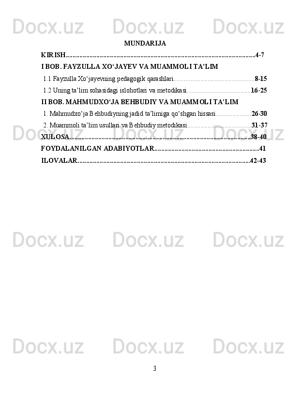                                                  MUNDARIJA
KIRISH................................................................................................................4-7
I BOB.  FAYZULLA XO‘JAYEV VA MUAMMOLI TA’LIM
 1.1 Fayzulla Xo‘jayevning pedagogik qarashlari................................................ 8-15
 1.2 Uning ta’lim sohasidagi islohotlari va metodikasi...................................... 16 - 25
II BOB. MAHMUDXO‘JA BEHBUDIY VA MUAMMOLI TA’LIM
 1. Mahmudxo‘ja Behbudiyning jadid ta’limiga qo‘shgan hissasi..................... 26 - 30
 2. Muammoli ta’lim usullari va Behbudiy metodikasi...................................... 31 - 37
XULOSA...........................................................................................................38-40
FOYDALANILGAN ADABIYOTLAR..............................................................41
ILOVALAR......................................................................................................42-43
3 
