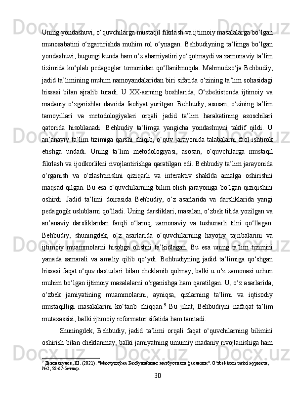 Uning yondashuvi, o‘quvchilarga mustaqil fikrlash va ijtimoiy masalalarga bo‘lgan
munosabatini   o‘zgartirishda  muhim  rol  o‘ynagan. Behbudiyning  ta’limga bo‘lgan
yondashuvi, bugungi kunda ham o‘z ahamiyatini yo‘qotmaydi va zamonaviy ta’lim
tizimida   ko‘plab   pedagoglar   tomonidan   qo‘llanilmoqda.   Mahmudxo‘ja   Behbudiy,
jadid ta’limining muhim namoyandalaridan biri sifatida o‘zining ta’lim sohasidagi
hissasi   bilan   ajralib   turadi.   U   XX-asrning   boshlarida,   O‘zbekistonda   ijtimoiy   va
madaniy o‘zgarishlar  davrida faoliyat  yuritgan. Behbudiy, asosan,  o‘zining ta’lim
tamoyillari   va   metodologiyalari   orqali   jadid   ta’lim   harakatining   asoschilari
qatorida   hisoblanadi.   Behbudiy   ta’limga   yangicha   yondashuvni   taklif   qildi.   U
an’anaviy  ta’lim  tizimiga  qarshi  chiqib,  o‘quv  jarayonida  talabalarni   faol  ishtirok
etishga   undadi.   Uning   ta’lim   metodologiyasi,   asosan,   o‘quvchilarga   mustaqil
fikrlash va ijodkorlikni rivojlantirishga qaratilgan edi. Behbudiy ta’lim jarayonida
o‘rganish   va   o‘zlashtirishni   qiziqarli   va   interaktiv   shaklda   amalga   oshirishni
maqsad   qilgan.   Bu  esa   o‘quvchilarning  bilim   olish  jarayoniga  bo‘lgan   qiziqishini
oshirdi.   Jadid   ta’limi   doirasida   Behbudiy,   o‘z   asarlarida   va   darsliklarida   yangi
pedagogik uslublarni qo‘lladi. Uning darsliklari, masalan, o‘zbek tilida yozilgan va
an’anaviy   darsliklardan   farqli   o‘laroq,   zamonaviy   va   tushunarli   tilni   qo‘llagan.
Behbudiy,   shuningdek,   o‘z   asarlarida   o‘quvchilarning   hayotiy   tajribalarini   va
ijtimoiy   muammolarni   hisobga   olishni   ta’kidlagan.   Bu   esa   uning   ta’lim   tizimini
yanada   samarali   va   amaliy   qilib   qo‘ydi.   Behbudiyning   jadid   ta’limiga   qo‘shgan
hissasi faqat o‘quv dasturlari bilan cheklanib qolmay, balki u o‘z zamonasi uchun
muhim bo‘lgan ijtimoiy masalalarni o‘rganishga ham qaratilgan. U, o‘z asarlarida,
o‘zbek   jamiyatining   muammolarini,   ayniqsa,   qizlarning   ta’limi   va   iqtisodiy
mustaqilligi   masalalarini   ko‘tarib   chiqqan. 9
  Bu   jihat,   Behbudiyni   nafaqat   ta’lim
mutaxassisi, balki ijtimoiy reformator sifatida ham tanitadi.
Shuningdek,   Behbudiy,   jadid   ta’limi   orqali   faqat   o‘quvchilarning   bilimini
oshirish bilan cheklanmay, balki jamiyatning umumiy madaniy rivojlanishiga ham
9
 Девонақулов, Ш. (2021). "Маҳмудхўжа Беҳбудийнинг матбуотдаги фаолияти". O‘zbekiston tarixi журнали, 
№2, 58-67-бетлар.
30 