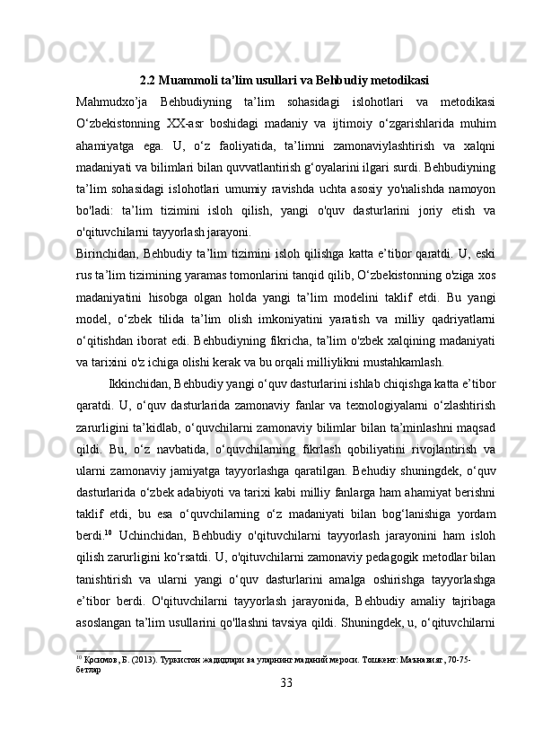           2.2 Muammoli ta’lim usullari va Behbudiy metodikasi
Mahmudxo’ja   Behbudiyning   ta’lim   sohasidagi   islohotlari   va   metodikasi
O‘zbekistonning   XX-asr   boshidagi   madaniy   va   ijtimoiy   o‘zgarishlarida   muhim
ahamiyatga   ega.   U,   o‘z   faoliyatida,   ta’limni   zamonaviylashtirish   va   xalqni
madaniyati va bilimlari bilan quvvatlantirish g‘oyalarini ilgari surdi. Behbudiyning
ta’lim   sohasidagi   islohotlari   umumiy   ravishda   uchta   asosiy   yo'nalishda   namoyon
bo'ladi:   ta’lim   tizimini   isloh   qilish,   yangi   o'quv   dasturlarini   joriy   etish   va
o'qituvchilarni tayyorlash jarayoni.
Birinchidan,   Behbudiy   ta’lim   tizimini   isloh   qilishga   katta   e’tibor   qaratdi.   U,   eski
rus ta’lim tizimining yaramas tomonlarini tanqid qilib, O‘zbekistonning o'ziga xos
madaniyatini   hisobga   olgan   holda   yangi   ta’lim   modelini   taklif   etdi.   Bu   yangi
model,   o‘zbek   tilida   ta’lim   olish   imkoniyatini   yaratish   va   milliy   qadriyatlarni
o‘qitishdan   iborat   edi.   Behbudiyning   fikricha,   ta’lim   o'zbek   xalqining  madaniyati
va tarixini o'z ichiga olishi kerak va bu orqali milliylikni mustahkamlash.
Ikkinchidan, Behbudiy yangi o‘quv dasturlarini ishlab chiqishga katta e’tibor
qaratdi.   U,   o‘quv   dasturlarida   zamonaviy   fanlar   va   texnologiyalarni   o‘zlashtirish
zarurligini ta’kidlab, o‘quvchilarni zamonaviy bilimlar bilan ta’minlashni  maqsad
qildi.   Bu,   o‘z   navbatida,   o‘quvchilarning   fikrlash   qobiliyatini   rivojlantirish   va
ularni   zamonaviy   jamiyatga   tayyorlashga   qaratilgan.   Behudiy   shuningdek,   o‘quv
dasturlarida o‘zbek adabiyoti va tarixi kabi milliy fanlarga ham ahamiyat berishni
taklif   etdi,   bu   esa   o‘quvchilarning   o‘z   madaniyati   bilan   bog‘lanishiga   yordam
berdi. 10
  Uchinchidan,   Behbudiy   o'qituvchilarni   tayyorlash   jarayonini   ham   isloh
qilish zarurligini ko‘rsatdi. U, o'qituvchilarni zamonaviy pedagogik metodlar bilan
tanishtirish   va   ularni   yangi   o‘quv   dasturlarini   amalga   oshirishga   tayyorlashga
e’tibor   berdi.   O'qituvchilarni   tayyorlash   jarayonida,   Behbudiy   amaliy   tajribaga
asoslangan ta’lim usullarini qo'llashni tavsiya qildi. Shuningdek, u, o‘qituvchilarni
10
 Қосимов, Б. (2013). Туркистон жадидлари ва уларнинг маданий мероси. Тошкент: Маънавият, 70-75-
бетлар
33 