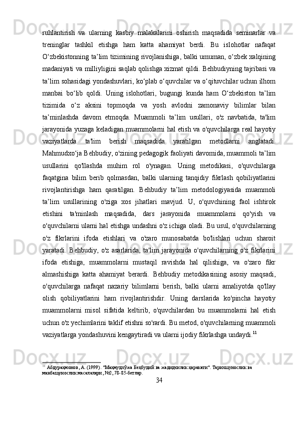 ruhlantirish   va   ularning   kasbiy   malakalarini   oshirish   maqsadida   seminarlar   va
treninglar   tashkil   etishga   ham   katta   ahamiyat   berdi.   Bu   islohotlar   nafaqat
O‘zbekistonning ta’lim tizimining rivojlanishiga, balki umuman, o‘zbek xalqining
madaniyati va milliyligini saqlab qolishga xizmat qildi. Behbudiyning tajribasi va
ta’lim sohasidagi yondashuvlari, ko‘plab o‘quvchilar va o‘qituvchilar uchun ilhom
manbai   bo‘lib   qoldi.   Uning   islohotlari,   bugungi   kunda   ham   O‘zbekiston   ta’lim
tizimida   o‘z   aksini   topmoqda   va   yosh   avlodni   zamonaviy   bilimlar   bilan
ta’minlashda   davom   etmoqda.   Muammoli   ta’lim   usullari,   o'z   navbatida,   ta'lim
jarayonida yuzaga keladigan muammolarni hal etish va o'quvchilarga real hayotiy
vaziyatlarda   ta'lim   berish   maqsadida   yaratilgan   metodlarni   anglatadi.
Mahmudxo‘ja Behbudiy, o'zining pedagogik faoliyati davomida, muammoli ta’lim
usullarini   qo'llashda   muhim   rol   o'ynagan.   Uning   metodikasi,   o'quvchilarga
faqatgina   bilim   berib   qolmasdan,   balki   ularning   tanqidiy   fikrlash   qobiliyatlarini
rivojlantirishga   ham   qaratilgan.   Behbudiy   ta’lim   metodologiyasida   muammoli
ta’lim   usullarining   o'ziga   xos   jihatlari   mavjud.   U,   o'quvchining   faol   ishtirok
etishini   ta'minlash   maqsadida,   dars   jarayonida   muammolarni   qo'yish   va
o'quvchilarni ularni hal etishga undashni o'z ichiga oladi. Bu usul, o'quvchilarning
o'z   fikrlarini   ifoda   etishlari   va   o'zaro   munosabatda   bo'lishlari   uchun   sharoit
yaratadi.   Behbudiy,   o'z   asarlarida,   ta'lim   jarayonida   o'quvchilarning   o'z   fikrlarini
ifoda   etishiga,   muammolarni   mustaqil   ravishda   hal   qilishiga,   va   o'zaro   fikr
almashishiga   katta   ahamiyat   berardi.   Behbudiy   metodikasining   asosiy   maqsadi,
o'quvchilarga   nafaqat   nazariy   bilimlarni   berish,   balki   ularni   amaliyotda   qo'llay
olish   qobiliyatlarini   ham   rivojlantirishdir.   Uning   darslarida   ko'pincha   hayotiy
muammolarni   misol   sifatida   keltirib,   o'quvchilardan   bu   muammolarni   hal   etish
uchun o'z yechimlarini taklif etishni so'rardi. Bu metod, o'quvchilarning muammoli
vaziyatlarga yondashuvini kengaytiradi va ularni ijodiy fikrlashga undaydi. 11
11
 Абдураҳмонов, А. (1999). "Маҳмудхўжа Беҳбудий ва жадидчилик ҳаракати". Тарихшунослик ва 
манбашунослик масалалари, №2, 78-85-бетлар.
34 