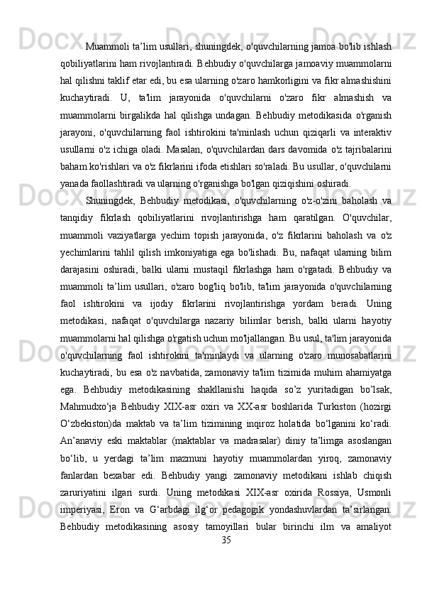 Muammoli ta’lim usullari, shuningdek, o'quvchilarning jamoa bo'lib ishlash
qobiliyatlarini ham rivojlantiradi. Behbudiy o'quvchilarga jamoaviy muammolarni
hal qilishni taklif etar edi, bu esa ularning o'zaro hamkorligini va fikr almashishini
kuchaytiradi.   U,   ta'lim   jarayonida   o'quvchilarni   o'zaro   fikr   almashish   va
muammolarni   birgalikda   hal   qilishga   undagan.   Behbudiy   metodikasida   o'rganish
jarayoni,   o'quvchilarning   faol   ishtirokini   ta'minlash   uchun   qiziqarli   va   interaktiv
usullarni  o'z ichiga oladi. Masalan,  o'quvchilardan dars davomida o'z  tajribalarini
baham ko'rishlari va o'z fikrlarini ifoda etishlari so'raladi. Bu usullar, o'quvchilarni
yanada faollashtiradi va ularning o'rganishga bo'lgan qiziqishini oshiradi.
Shuningdek,   Behbudiy   metodikasi,   o'quvchilarning   o'z-o'zini   baholash   va
tanqidiy   fikrlash   qobiliyatlarini   rivojlantirishga   ham   qaratilgan.   O'quvchilar,
muammoli   vaziyatlarga   yechim   topish   jarayonida,   o'z   fikrlarini   baholash   va   o'z
yechimlarini   tahlil   qilish   imkoniyatiga   ega   bo'lishadi.   Bu,   nafaqat   ularning   bilim
darajasini   oshiradi,   balki   ularni   mustaqil   fikrlashga   ham   o'rgatadi.   Behbudiy   va
muammoli   ta’lim   usullari,   o'zaro   bog'liq   bo'lib,   ta'lim   jarayonida   o'quvchilarning
faol   ishtirokini   va   ijodiy   fikrlarini   rivojlantirishga   yordam   beradi.   Uning
metodikasi,   nafaqat   o'quvchilarga   nazariy   bilimlar   berish,   balki   ularni   hayotiy
muammolarni hal qilishga o'rgatish uchun mo'ljallangan. Bu usul, ta'lim jarayonida
o'quvchilarning   faol   ishtirokini   ta'minlaydi   va   ularning   o'zaro   munosabatlarini
kuchaytiradi,  bu   esa   o'z   navbatida,   zamonaviy   ta'lim   tizimida   muhim   ahamiyatga
ega.   Behbudiy   metodikasining   shakllanishi   haqida   so’z   yuritadigan   bo’lsak,
Mahmudxo‘ja   Behbudiy   XIX-asr   oxiri   va   XX-asr   boshlarida   Turkiston   (hozirgi
O‘zbekiston)da   maktab   va   ta’lim   tizimining   inqiroz   holatida   bo‘lganini   ko‘radi.
An’anaviy   eski   maktablar   (maktablar   va   madrasalar)   diniy   ta’limga   asoslangan
bo‘lib,   u   yerdagi   ta’lim   mazmuni   hayotiy   muammolardan   yiroq,   zamonaviy
fanlardan   bexabar   edi.   Behbudiy   yangi   zamonaviy   metodikani   ishlab   chiqish
zaruriyatini   ilgari   surdi.   Uning   metodikasi   XIX-asr   oxirida   Rossiya,   Usmonli
imperiyasi,   Eron   va   G‘arbdagi   ilg‘or   pedagogik   yondashuvlardan   ta’sirlangan.
Behbudiy   metodikasining   asosiy   tamoyillari   bular   birinchi   ilm   va   amaliyot
35 