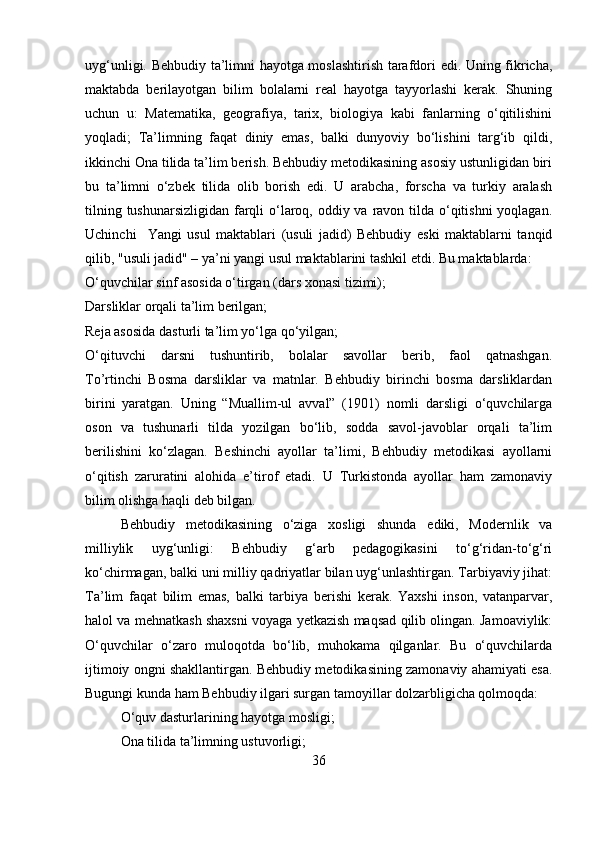 uyg‘unligi. Behbudiy ta’limni hayotga moslashtirish tarafdori edi. Uning fikricha,
maktabda   berilayotgan   bilim   bolalarni   real   hayotga   tayyorlashi   kerak.   Shuning
uchun   u:   Matematika,   geografiya,   tarix,   biologiya   kabi   fanlarning   o‘qitilishini
yoqladi;   Ta’limning   faqat   diniy   emas,   balki   dunyoviy   bo‘lishini   targ‘ib   qildi,
ikkinchi Ona tilida ta’lim berish. Behbudiy metodikasining asosiy ustunligidan biri
bu   ta’limni   o‘zbek   tilida   olib   borish   edi.   U   arabcha,   forscha   va   turkiy   aralash
tilning tushunarsizligidan farqli  o‘laroq, oddiy va ravon tilda o‘qitishni  yoqlagan.
Uchinchi     Yangi   usul   maktablari   (usuli   jadid)   Behbudiy   eski   maktablarni   tanqid
qilib, "usuli jadid" – ya’ni yangi usul maktablarini tashkil etdi. Bu maktablarda:
O‘quvchilar sinf asosida o‘tirgan (dars xonasi tizimi);
Darsliklar orqali ta’lim berilgan;
Reja asosida dasturli ta’lim yo‘lga qo‘yilgan;
O‘qituvchi   darsni   tushuntirib,   bolalar   savollar   berib,   faol   qatnashgan.
To’rtinchi   Bosma   darsliklar   va   matnlar.   Behbudiy   birinchi   bosma   darsliklardan
birini   yaratgan.   Uning   “Muallim-ul   avval”   (1901)   nomli   darsligi   o‘quvchilarga
oson   va   tushunarli   tilda   yozilgan   bo‘lib,   sodda   savol-javoblar   orqali   ta’lim
berilishini   ko‘zlagan.   Beshinchi   ayollar   ta’limi,   Behbudiy   metodikasi   ayollarni
o‘qitish   zaruratini   alohida   e’tirof   etadi.   U   Turkistonda   ayollar   ham   zamonaviy
bilim olishga haqli deb bilgan.
Behbudiy   metodikasining   o‘ziga   xosligi   shunda   ediki,   Modernlik   va
milliylik   uyg‘unligi:   Behbudiy   g‘arb   pedagogikasini   to‘g‘ridan-to‘g‘ri
ko‘chirmagan, balki uni milliy qadriyatlar bilan uyg‘unlashtirgan. Tarbiyaviy jihat:
Ta’lim   faqat   bilim   emas,   balki   tarbiya   berishi   kerak.   Yaxshi   inson,   vatanparvar,
halol va mehnatkash shaxsni voyaga yetkazish maqsad qilib olingan. Jamoaviylik:
O‘quvchilar   o‘zaro   muloqotda   bo‘lib,   muhokama   qilganlar.   Bu   o‘quvchilarda
ijtimoiy ongni shakllantirgan. Behbudiy metodikasining zamonaviy ahamiyati esa.
Bugungi kunda ham Behbudiy ilgari surgan tamoyillar dolzarbligicha qolmoqda: 
O‘quv dasturlarining hayotga mosligi; 
Ona tilida ta’limning ustuvorligi; 
36 