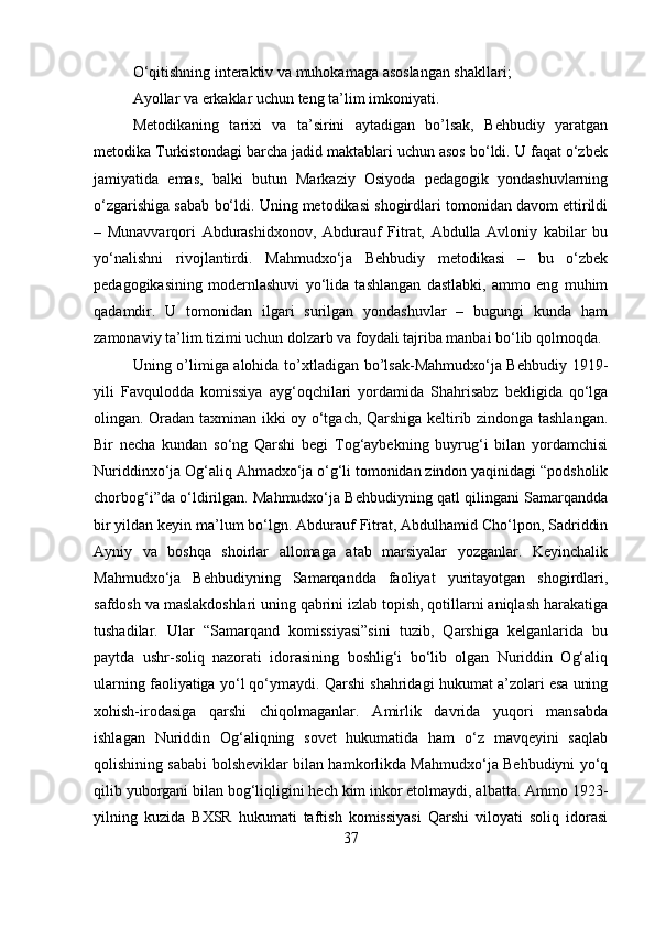 O‘qitishning interaktiv va muhokamaga asoslangan shakllari; 
Ayollar va erkaklar uchun teng ta’lim imkoniyati.
Metodikaning   tarixi   va   ta’sirini   aytadigan   bo’lsak,   Behbudiy   yaratgan
metodika Turkistondagi barcha jadid maktablari uchun asos bo‘ldi. U faqat o‘zbek
jamiyatida   emas,   balki   butun   Markaziy   Osiyoda   pedagogik   yondashuvlarning
o‘zgarishiga sabab bo‘ldi. Uning metodikasi shogirdlari tomonidan davom ettirildi
–   Munavvarqori   Abdurashidxonov,   Abdurauf   Fitrat,   Abdulla   Avloniy   kabilar   bu
yo‘nalishni   rivojlantirdi.   Mahmudxo‘ja   Behbudiy   metodikasi   –   bu   o‘zbek
pedagogikasining   modernlashuvi   yo‘lida   tashlangan   dastlabki,   ammo   eng   muhim
qadamdir.   U   tomonidan   ilgari   surilgan   yondashuvlar   –   bugungi   kunda   ham
zamonaviy ta’lim tizimi uchun dolzarb va foydali tajriba manbai bo‘lib qolmoqda.
Uning o’limiga alohida to’xtladigan bo’lsak-Mahmudxо‘ja Behbudiy 1919-
yili   Favqulodda   komissiya   ayg‘oqchilari   yordamida   Shahrisabz   bekligida   qо‘lga
olingan. Oradan taxminan ikki oy о‘tgach, Qarshiga keltirib zindonga tashlangan.
Bir   necha   kundan   sо‘ng   Qarshi   begi   Tog‘aybekning   buyrug‘i   bilan   yordamchisi
Nuriddinxо‘ja Og‘aliq Ahmadxо‘ja о‘g‘li tomonidan zindon yaqinidagi “podsholik
chorbog‘i”da о‘ldirilgan. Mahmudxо‘ja Behbudiyning qatl qilingani Samarqandda
bir yildan keyin ma’lum bо‘lgn. Abdurauf Fitrat, Abdulhamid Chо‘lpon, Sadriddin
Ayniy   va   boshqa   shoirlar   allomaga   atab   marsiyalar   yozganlar.   Keyinchalik
Mahmudxо‘ja   Behbudiyning   Samarqandda   faoliyat   yuritayotgan   shogirdlari,
safdosh va maslakdoshlari uning qabrini izlab topish, qotillarni aniqlash harakatiga
tushadilar.   Ular   “Samarqand   komissiyasi”sini   tuzib,   Qarshiga   kelganlarida   bu
paytda   ushr-soliq   nazorati   idorasining   boshlig‘i   bо‘lib   olgan   Nuriddin   Og‘aliq
ularning faoliyatiga yо‘l qо‘ymaydi. Qarshi shahridagi hukumat a’zolari esa uning
xohish-irodasiga   qarshi   chiqolmaganlar.   Amirlik   davrida   yuqori   mansabda
ishlagan   Nuriddin   Og‘aliqning   sovet   hukumatida   ham   о‘z   mavqeyini   saqlab
qolishining sababi bolsheviklar bilan hamkorlikda Mahmudxо‘ja Behbudiyni yо‘q
qilib yuborgani bilan bog‘liqligini hech kim inkor etolmaydi, albatta. Ammo 1923-
yilning   kuzida   BXSR   hukumati   taftish   komissiyasi   Qarshi   viloyati   soliq   idorasi
37 