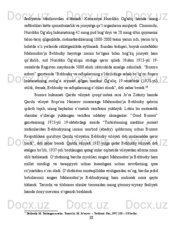 faoliyatini   tekshiruvdan   о‘tkazadi.   Komissiya   Nuriddin   Og‘aliq   hamda   uning
safdoshlari katta qonunbuzarlik va jinoyatga qо‘l urganlarini aniqlaydi. Chunonchi,
Nuriddin Og‘aliq hukumatning 42 ming pud bug‘doyi va 20 ming oltin quymasini
talon-taroj qilganlikda, mehnatkashlarning 1000-2000 tasini yarim och, yarim tо‘q
holatda о‘z yerlarida ishlatganlikda ayblanadi. Bundan tashqari, buyuk mutafakkir
Mahmudxо‘ja   Behbudiy   hayotiga   zomin   bо‘lgani   bilan   bog‘liq   jinoyati   ham
qо‘shilib,   sud   Nuriddin   Og‘aliqni   otishga   qaror   qiladi.   Hukm   1923-yil   19-
sentabrda   Registon   maydonida   5000   aholi   ishtirokida   amalga   oshiriladi.   “Buxoro
axbori” gazetasida “Behbudiy va rafiqalarining о‘ldirilishiga sabab bо‘lg‘on fuqaro
hukumatining   molig‘a   xiyonat   qilgan   mazkur   Og‘aliq   19-sentabrda   (1923-yil)
otildi, demak, Behbudiy va rafiqalarining о‘chlari olindi”, deb xabar beradi. 12
Buxoro   hukumati   Qarshi   viloyati   ijroqо‘mitasi   raisi   Jо‘ra   Zokiriy   hamda
Qarshi   viloyat   firqо‘mi   Nazarov   zimmasiga   Mahmudxо‘ja   Behbudiy   qabrini
qidirib   topib,   uning   haykalini   о‘rnatish   vazifasini   yuklaydi.   Lekin   bu   mutasaddi
shaxslar   о‘zlariga   yuklangan   vazifani   uddalay   olmaganlar.   “Ozod   Buxoro”
gazetasining   1923-yil   19-oktabrdagi   sonida   “Turkistonning   mashhur   jamoat
xodimlaridan   Behbudiyning   ismini   umrbod   (abadiy)   qoldirmoq   uchun   Buxoro
Respublikasi  qurultoyi Qarshi  viloyatini Behbudiy viloyati deb ismlamakka qaror
berdi”,   deb  xabar   beradi.   Qarshi   viloyati   1937-yilga  qadar  Behbudiy   viloyati  deb
atalgan bо‘lib, 1937-yili boshlangan qatag‘onlar oqibatida viloyatdan alloma nomi
olib tashlanadi. О‘zbekning barcha ziyolilari singari Mahmudxо‘ja Behbudiy ham
millat   ozodligi   va   taraqqiyoti   uchun   kurashgani   uchun   sovetlarning   qora
rо‘yxatidan о‘rin oladi. О‘zbekiston mustaqillikka erishganidan sо‘ng, barcha jadid
bobolarimiz   singari   Mahmudxо‘ja   Behbudiyning   ham   muborak   nomi   qayta
tiklandi.   Tarixchi   va   tilshunos   olimlar   tomonidan   uning   ijtimoiy-siyosiy   faoliyati
hamda ilmiy merosini о‘rganish boshlandi.
12
 Behbudiy M. Tanlangan asarlar. Tuzuvchi: M. Jo‘rayev. – Toshkent: Fan, 1997.330 – 350 betlar.
38 