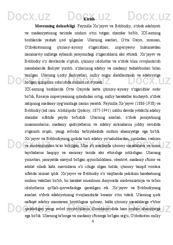                                                           Kirish
Mavzuning   dolzarbligi .   Fayzulla   Xo jayev   va   Behbudiy,   o'zbek   adabiyotiʻ
va   madaniyatining   tarixida   muhim   o'rin   tutgan   shaxslar   bo'lib,   XX-asrning
boshlarida   yashab   ijod   qilganlar.   Ularning   asarlari,   O'rta   Osiyo,   xususan,
O'zbekistonning   ijtimoiy-siyosiy   o'zgarishlari,   imperiyaviy   hukumatdan
zamonaviy   millatga   aylanish   jarayonidagi   o'zgarishlarni   aks   ettiradi.   Xo jayev   va	
ʻ
Behbudiy   o'z   davrlarida   o'qitish,   ijtimoiy   islohotlar   va   o'zbek   tilini   rivojlantirish
masalalarida   faoliyat   yuritib,   o'zlarining   adabiy   va   madaniy   tashabbuslari   bilan
tanilgan.   Ularning   ijodiy   faoliyatlari,   milliy   ongni   shakllantirish   va   adabiyotga
bo'lgan qiziqishni oshirishda muhim rol o'ynadi.
XX-asrning   boshlarida   O'rta   Osiyoda   katta   ijtimoiy-siyosiy   o'zgarishlar   sodir
bo'ldi, Rossiya imperiyasining qulashidan so'ng, milliy harakatlar kuchayib, o'zbek
xalqining madaniy uyg'onishiga zamin yaratdi. Fayzulla Xo jayev (1886-1938) va	
ʻ
Behbudiy (asl ismi: Abdulqodir Qodiriy, 1875-1941) ushbu davrda yetakchi adabiy
shaxslar   sifatida   paydo   bo'lishdi.   Ularning   asarlari,   o'zbek   jamiyatining
muammolarini,   madaniy   qadriyatlarini   va   adabiy   an'analarini   jiddiy   ravishda
o'rganish   orqali,   yangi   avlodni   tarbiyalashda   muhim   ahamiyatga   ega   bo'ldi.
Xo jayev va Behbudiyning ijodida turli adabiy yo'nalishlardan, jumladan, realizm	
ʻ
va modernizmdan ta'sir ko'rilgan. Ular o'z asarlarida ijtimoiy masalalarni va inson
tajribalarini   haqiqiy   va   samimiy   tarzda   aks   ettirishga   intilishgan.   Ularning
yozuvlari, jamiyatda mavjud bo'lgan qiyinchiliklarni, identitet, madaniy iftixor va
adolat   izlash   kabi   mavzularni   o'z   ichiga   olgan   holda,   ijtimoiy   tanqid   vositasi
sifatida   xizmat   qildi.   Xo jayev   va   Behbudiy   o'z   vaqtlarida   jadidizm   harakatining	
ʻ
muhim  vakillari  bo'lib,  bu harakat   musulmon dunyosida   modernizatsiya  va  ta'lim
islohotlarini   qo'llab-quvvatlashga   qaratilgan   edi.   Xo jayev   va   Behbudiyning	
ʻ
asarlari   o'zbek   adabiyotining   rivojlanishida   benazir   o'rin   tutadi.   Ularning   ijodi
nafaqat   adabiy   manzarani   boyitibgina   qolmay,   balki   ijtimoiy   masalalarga   e'tibor
qaratadigan   yangi   avlod   yozuvchilarini   ilhomlantirishda   ham   muhim   ahamiyatga
ega bo'ldi. Ularning ta'limga va madaniy iftixorga bo'lgan urg'u, O'zbekiston milliy
4 