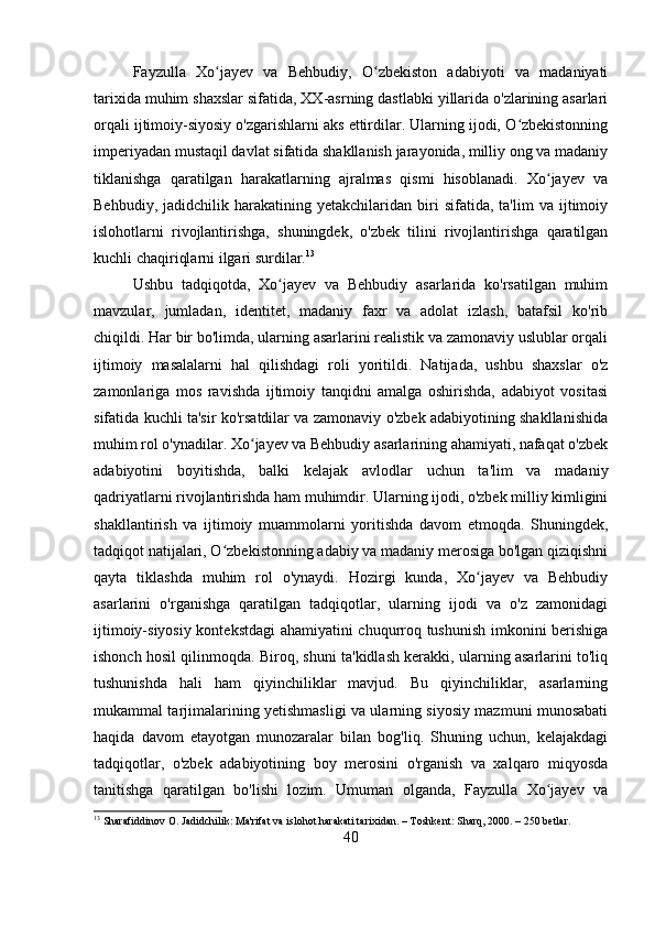 Fayzulla   Xo jayev   va   Behbudiy,   O zbekiston   adabiyoti   va   madaniyatiʻ ʻ
tarixida muhim shaxslar sifatida, XX-asrning dastlabki yillarida o'zlarining asarlari
orqali ijtimoiy-siyosiy o'zgarishlarni aks ettirdilar. Ularning ijodi, O zbekistonning	
ʻ
imperiyadan mustaqil davlat sifatida shakllanish jarayonida, milliy ong va madaniy
tiklanishga   qaratilgan   harakatlarning   ajralmas   qismi   hisoblanadi.   Xo jayev   va	
ʻ
Behbudiy,   jadidchilik  harakatining   yetakchilaridan   biri   sifatida,   ta'lim   va   ijtimoiy
islohotlarni   rivojlantirishga,   shuningdek,   o'zbek   tilini   rivojlantirishga   qaratilgan
kuchli chaqiriqlarni ilgari surdilar. 13
Ushbu   tadqiqotda,   Xo jayev   va   Behbudiy   asarlarida   ko'rsatilgan   muhim	
ʻ
mavzular,   jumladan,   identitet,   madaniy   faxr   va   adolat   izlash,   batafsil   ko'rib
chiqildi. Har bir bo'limda, ularning asarlarini realistik va zamonaviy uslublar orqali
ijtimoiy   masalalarni   hal   qilishdagi   roli   yoritildi.   Natijada,   ushbu   shaxslar   o'z
zamonlariga   mos   ravishda   ijtimoiy   tanqidni   amalga   oshirishda,   adabiyot   vositasi
sifatida kuchli ta'sir ko'rsatdilar va zamonaviy o'zbek adabiyotining shakllanishida
muhim rol o'ynadilar. Xo jayev va Behbudiy asarlarining ahamiyati, nafaqat o'zbek	
ʻ
adabiyotini   boyitishda,   balki   kelajak   avlodlar   uchun   ta'lim   va   madaniy
qadriyatlarni rivojlantirishda ham muhimdir. Ularning ijodi, o'zbek milliy kimligini
shakllantirish   va   ijtimoiy   muammolarni   yoritishda   davom   etmoqda.   Shuningdek,
tadqiqot natijalari, O zbekistonning adabiy va madaniy merosiga bo'lgan qiziqishni	
ʻ
qayta   tiklashda   muhim   rol   o'ynaydi.   Hozirgi   kunda,   Xo jayev   va   Behbudiy	
ʻ
asarlarini   o'rganishga   qaratilgan   tadqiqotlar,   ularning   ijodi   va   o'z   zamonidagi
ijtimoiy-siyosiy kontekstdagi ahamiyatini chuqurroq tushunish imkonini berishiga
ishonch hosil qilinmoqda. Biroq, shuni ta'kidlash kerakki, ularning asarlarini to'liq
tushunishda   hali   ham   qiyinchiliklar   mavjud.   Bu   qiyinchiliklar,   asarlarning
mukammal tarjimalarining yetishmasligi va ularning siyosiy mazmuni munosabati
haqida   davom   etayotgan   munozaralar   bilan   bog'liq.   Shuning   uchun,   kelajakdagi
tadqiqotlar,   o'zbek   adabiyotining   boy   merosini   o'rganish   va   xalqaro   miqyosda
tanitishga   qaratilgan   bo'lishi   lozim.   Umuman   olganda,   Fayzulla   Xo jayev   va	
ʻ
13
 Sharafiddinov O. Jadidchilik: Ma'rifat va islohot harakati tarixidan. – Toshkent: Sharq, 2000. – 250 betlar.
40 