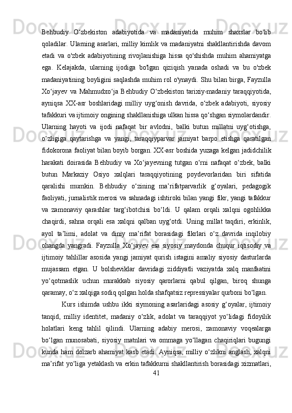 Behbudiy   O zbekiston   adabiyotida   va   madaniyatida   muhim   shaxslar   bo'libʻ
qoladilar.   Ularning   asarlari,   milliy   kimlik   va   madaniyatni   shakllantirishda   davom
etadi   va   o'zbek   adabiyotining   rivojlanishiga   hissa   qo'shishda   muhim   ahamiyatga
ega.   Kelajakda,   ularning   ijodiga   bo'lgan   qiziqish   yanada   oshadi   va   bu   o'zbek
madaniyatining boyligini saqlashda muhim rol o'ynaydi. Shu bilan birga, Fayzulla
Xo jayev   va   Mahmudxo ja   Behbudiy   O zbekiston   tarixiy-madaniy   taraqqiyotida,	
ʻ ʻ ʻ
ayniqsa   XX-asr   boshlaridagi   milliy   uyg onish   davrida,   o‘zbek   adabiyoti,   siyosiy	
ʻ
tafakkuri va ijtimoiy ongining shakllanishiga ulkan hissa qo‘shgan siymolardandir.
Ularning   hayoti   va   ijodi   nafaqat   bir   avlodni,   balki   butun   millatni   uyg‘otishga,
o‘zligiga   qaytarishga   va   yangi,   taraqqiyparvar   jamiyat   barpo   etishga   qaratilgan
fidokorona faoliyat bilan boyib borgan. XX-asr boshida yuzaga kelgan jadidchilik
harakati   doirasida   Behbudiy   va   Xo jayevning   tutgan   o‘rni   nafaqat   o‘zbek,   balki	
ʻ
butun   Markaziy   Osiyo   xalqlari   taraqqiyotining   poydevorlaridan   biri   sifatida
qaralishi   mumkin.   Behbudiy   o‘zining   ma’rifatparvarlik   g‘oyalari,   pedagogik
faoliyati, jurnalistik merosi va sahnadagi  ishtiroki bilan yangi fikr, yangi tafakkur
va   zamonaviy   qarashlar   targ‘ibotchisi   bo‘ldi.   U   qalam   orqali   xalqni   ogohlikka
chaqirdi,   sahna   orqali   esa   xalqni   qalban   uyg‘otdi.   Uning   millat   taqdiri,   erkinlik,
ayol   ta’limi,   adolat   va   diniy   ma’rifat   borasidagi   fikrlari   o‘z   davrida   inqilobiy
ohangda   yangradi.   Fayzulla   Xo‘jayev   esa   siyosiy   maydonda   chuqur   iqtisodiy   va
ijtimoiy   tahlillar   asosida   yangi   jamiyat   qurish   istagini   amaliy   siyosiy   dasturlarda
mujassam   etgan.   U   bolsheviklar   davridagi   ziddiyatli   vaziyatda   xalq   manfaatini
yo‘qotmaslik   uchun   murakkab   siyosiy   qarorlarni   qabul   qilgan,   biroq   shunga
qaramay, o‘z xalqiga sodiq qolgan holda shafqatsiz repressiyalar qurboni bo‘lgan.
  Kurs   ishimda   ushbu   ikki   siymoning   asarlaridagi   asosiy   g‘oyalar,   ijtimoiy
tanqid,   milliy   identitet,   madaniy   o‘zlik,   adolat   va   taraqqiyot   yo‘lidagi   fidoyilik
holatlari   keng   tahlil   qilindi.   Ularning   adabiy   merosi,   zamonaviy   voqealarga
bo‘lgan   munosabati,   siyosiy   matnlari   va   ommaga   yo‘llagan   chaqiriqlari   bugungi
kunda   ham   dolzarb   ahamiyat   kasb   etadi.   Ayniqsa,   milliy   o‘zlikni   anglash,   xalqni
ma’rifat yo‘liga yetaklash va erkin tafakkurni shakllantirish borasidagi xizmatlari,
41 