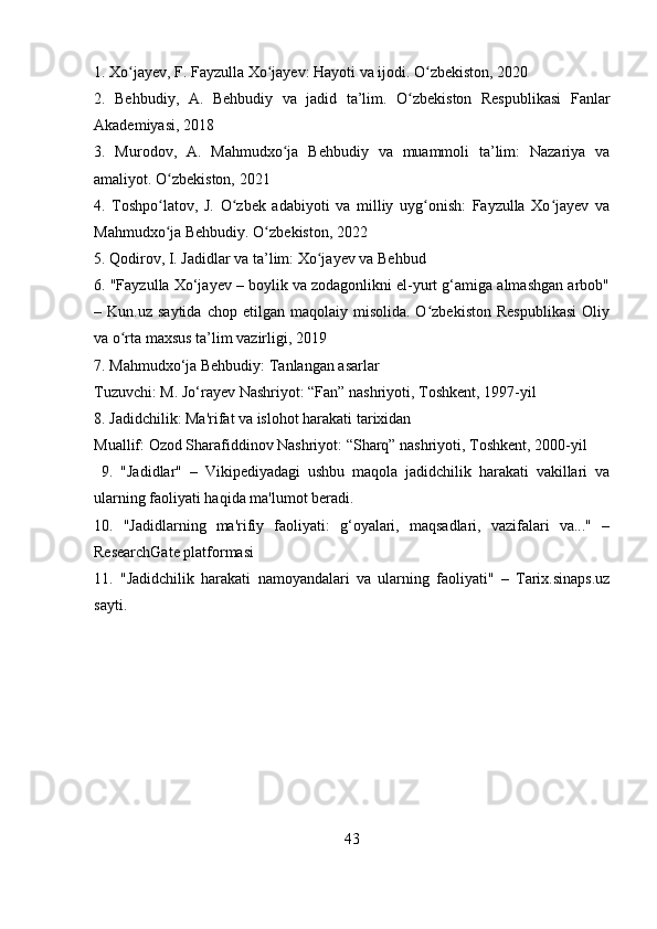 1. Xo jayev, F. Fayzulla Xo jayev: Hayoti va ijodi. O zbekiston, 2020ʻ ʻ ʻ
2.   Behbudiy,   A.   Behbudiy   va   jadid   ta’lim.   O zbekiston   Respublikasi   Fanlar	
ʻ
Akademiyasi, 2018
3.   Murodov,   A.   Mahmudxo ja   Behbudiy   va   muammoli   ta’lim:   Nazariya   va	
ʻ
amaliyot. O zbekiston, 2021	
ʻ
4.   Toshpo latov,   J.   O zbek   adabiyoti   va   milliy   uyg onish:   Fayzulla   Xo jayev   va
ʻ ʻ ʻ ʻ
Mahmudxo ja Behbudiy. O zbekiston, 2022
ʻ ʻ
5. Qodirov, I. Jadidlar va ta’lim: Xo jayev va Behbud	
ʻ
6. "Fayzulla Xo‘jayev – boylik va zodagonlikni el-yurt g‘amiga almashgan arbob"
–  Kun.uz  saytida   chop  etilgan  maqolaiy  misolida.  O zbekiston   Respublikasi  Oliy	
ʻ
va o rta maxsus ta’lim vazirligi, 2019	
ʻ
7. Mahmudxo‘ja Behbudiy: Tanlangan asarlar
Tuzuvchi: M. Jo‘rayev Nashriyot: “Fan” nashriyoti, Toshkent, 1997-yil
8. Jadidchilik: Ma'rifat va islohot harakati tarixidan
Muallif: Ozod Sharafiddinov Nashriyot: “Sharq” nashriyoti, Toshkent, 2000-yil
  9.   "Jadidlar"   –   Vikipediyadagi   ushbu   maqola   jadidchilik   harakati   vakillari   va
ularning faoliyati haqida ma'lumot beradi. 
10.   "Jadidlarning   ma'rifiy   faoliyati:   g‘oyalari,   maqsadlari,   vazifalari   va..."   –
ResearchGate platformasi
11.   "Jadidchilik   harakati   namoyandalari   va   ularning   faoliyati"   –   Tarix.sinaps.uz
sayti.
43 