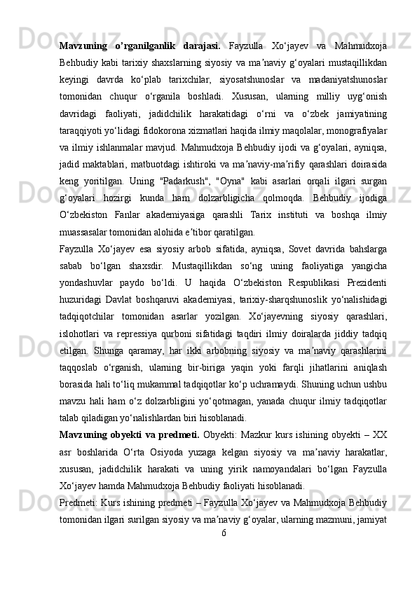 Mavzuning   о’rganilganlik   darajasi.   Fayzulla   Xo‘jayev   va   Mahmudxoja
Behbudiy   kabi   tarixiy   shaxslarning   siyosiy   va   ma naviy   g‘oyalari   mustaqillikdanʼ
keyingi   davrda   ko‘plab   tarixchilar,   siyosatshunoslar   va   madaniyatshunoslar
tomonidan   chuqur   o‘rganila   boshladi.   Xususan,   ularning   milliy   uyg‘onish
davridagi   faoliyati,   jadidchilik   harakatidagi   o‘rni   va   o‘zbek   jamiyatining
taraqqiyoti yo‘lidagi fidokorona xizmatlari haqida ilmiy maqolalar, monografiyalar
va  ilmiy   ishlanmalar   mavjud.   Mahmudxoja   Behbudiy   ijodi   va   g‘oyalari,   ayniqsa,
jadid   maktablari,   matbuotdagi   ishtiroki   va   ma naviy-ma rifiy   qarashlari   doirasida	
ʼ ʼ
keng   yoritilgan.   Uning   "Padarkush",   "Oyna"   kabi   asarlari   orqali   ilgari   surgan
g‘oyalari   hozirgi   kunda   ham   dolzarbligicha   qolmoqda.   Behbudiy   ijodiga
O‘zbekiston   Fanlar   akademiyasiga   qarashli   Tarix   instituti   va   boshqa   ilmiy
muassasalar tomonidan alohida e tibor qaratilgan.	
ʼ
Fayzulla   Xo‘jayev   esa   siyosiy   arbob   sifatida,   ayniqsa,   Sovet   davrida   bahslarga
sabab   bo‘lgan   shaxsdir.   Mustaqillikdan   so‘ng   uning   faoliyatiga   yangicha
yondashuvlar   paydo   bo‘ldi.   U   haqida   O‘zbekiston   Respublikasi   Prezidenti
huzuridagi   Davlat   boshqaruvi   akademiyasi,   tarixiy-sharqshunoslik   yo‘nalishidagi
tadqiqotchilar   tomonidan   asarlar   yozilgan.   Xo‘jayevning   siyosiy   qarashlari,
islohotlari   va   repressiya   qurboni   sifatidagi   taqdiri   ilmiy   doiralarda   jiddiy   tadqiq
etilgan.   Shunga   qaramay,   har   ikki   arbobning   siyosiy   va   ma naviy   qarashlarini	
ʼ
taqqoslab   o‘rganish,   ularning   bir-biriga   yaqin   yoki   farqli   jihatlarini   aniqlash
borasida hali to‘liq mukammal tadqiqotlar ko‘p uchramaydi. Shuning uchun ushbu
mavzu   hali   ham   o‘z   dolzarbligini   yo‘qotmagan,   yanada   chuqur   ilmiy   tadqiqotlar
talab qiladigan yo‘nalishlardan biri hisoblanadi.
Mavzuning   obyekti   va   predmeti.   Obyekti:   Mazkur   kurs   ishining   obyekti   –   XX
asr   boshlarida   O‘rta   Osiyoda   yuzaga   kelgan   siyosiy   va   ma naviy   harakatlar,
ʼ
xususan,   jadidchilik   harakati   va   uning   yirik   namoyandalari   bo‘lgan   Fayzulla
Xo‘jayev hamda Mahmudxoja Behbudiy faoliyati hisoblanadi.
Predmeti: Kurs ishining predmeti – Fayzulla Xo‘jayev va Mahmudxoja Behbudiy
tomonidan ilgari surilgan siyosiy va ma naviy g‘oyalar, ularning mazmuni, jamiyat	
ʼ
6 