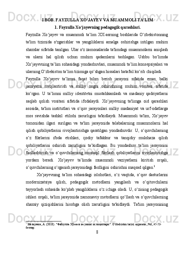                I BOB. FAYZULLA XO‘JAYEV VA MUAMMOLI TA’LIM
                           1. Fayzulla Xo‘jayevning pedagogik qarashlari.
Fayzulla   Xo jayev   va   muammoli   ta’lim   XX-asrning   boshlarida   O‘zbekistonningʻ
ta'lim   tizimida   o'zgarishlar   va   yangiliklarni   amalga   oshirishga   intilgan   muhim
shaxslar sifatida tanilgan. Ular o'z zamonalarida ta'limdagi muammolarni aniqlash
va   ularni   hal   qilish   uchun   muhim   qadamlarni   tashlagan.   Ushbu   bo‘limda
Xo‘jayevning ta’lim sohasidagi yondashuvlari, muammoli ta’lim konsepsiyalari va
ularning O‘zbekiston ta’lim tizimiga qo‘shgan hissalari batafsil ko‘rib chiqiladi.
Fayzulla   Xo‘jayev   ta’limni   faqat   bilim   berish   jarayoni   sifatida   emas,   balki
jamiyatni   rivojlantirish   va   milliy   ongni   oshirishning   muhim   vositasi   sifatida
ko‘rgan.   U   ta’limni   milliy   identitetni   mustahkamlash   va   madaniy   qadriyatlarni
saqlab   qolish   vositasi   sifatida   ifodalaydi.   Xo‘jayevning   ta'limga   oid   qarashlari
asosida,   ta'lim   institutlari   va   o‘quv   jarayonlari   milliy   madaniyat   va   urf-odatlarga
mos   ravishda   tashkil   etilishi   zarurligini   ta'kidlaydi.   Muammoli   ta'lim,   Xo‘jayev
tomonidan   ilgari   surilgan   va   ta'lim   jarayonida   talabalarning   muammolarni   hal
qilish   qobiliyatlarini   rivojlantirishga   qaratilgan   yondashuvdir.   U,   o‘quvchilarning
o‘z   fikrlarini   ifoda   etishlari,   ijodiy   tafakkur   va   tanqidiy   mulohaza   qilish
qobiliyatlarini   oshirish   zarurligini   ta’kidlagan.   Bu   yondashuv   ta’lim   jarayonini
faollashtirish   va   o‘quvchilarning   mustaqil   fikrlash   qobiliyatlarini   rivojlantirishga
yordam   beradi.   Xo‘jayev   ta’limda   muammoli   vaziyatlarni   kiritish   orqali,
o‘quvchilarning o‘rganish jarayonidagi faolligini oshirishni maqsad qilgan. 1
Xo‘jayevning   ta’lim   sohasidagi   islohotlari,   o‘z   vaqtida,   o‘quv   dasturlarini
modernizatsiya   qilish,   pedagogik   metodlarni   yangilash   va   o‘qituvchilarni
tayyorlash   sohasida  ko‘plab yangiliklarni  o‘z  ichiga oladi.  U, o‘zining  pedagogik
ishlari orqali, ta'lim jarayonida zamonaviy metodlarni qo‘llash va o‘quvchilarning
shaxsiy   qiziqishlarini   hisobga   olish   zarurligini   ta'kidlaydi.   Ta'lim   jarayonining
1
 Мелкумов, А. (2018). "Файзулла Хўжаев ва унинг ислоҳотлари". O‘zbekiston tarixi журнали, №1, 45-53-
бетлар.
8 