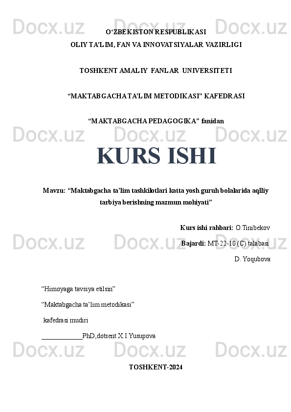 O ZBEKISTON RESPUBLIKASIʻ
OLIY TA’LIM, FAN VA INNOVATSIYALAR VAZIRLIGI
TOSHKENT AMALIY  FANLAR  UNIVERSITETI
“MAKTABGACHA TA’LIM METODIKASI” KAFEDRASI
“MAKTABGACHA PEDAGOGIKA” fanidan
KURS ISHI
Mavzu: “Maktabgacha ta'lim tashkilotlari katta yosh guruh bolalarida aqlliy
tarbiya berishning mazmun mohiyati” 
                                     
                                                                                 Kurs ishi rahbari:  O.Tinibekov
                                                                                 Bajardi:   MT-22-10 (C) talabasi 
D. Yoqubova
                                       
“Himoyaga tavsiya etilsin”
“Maktabgacha ta’lim metodikasi”
 kafedrasi mudiri
____________PhD,dotsent X.I.Yusupova 
TOSHKENT-2024 