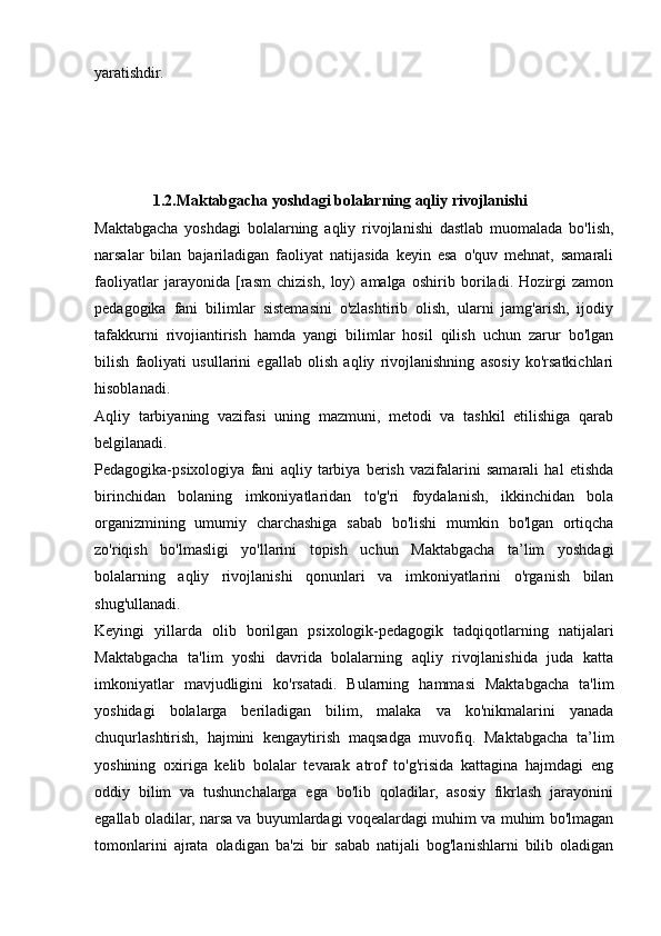 yaratishdir.  
               1.2.Maktabgacha yoshdagi bolalarning aqliy rivojlanishi  
Maktabgacha   yoshdagi   bolalarning   aqliy   rivojlanishi   dastlab   muomalada   bo'lish,
narsalar   bilan   bajariladigan   faoliyat   natijasida   keyin   esa   o'quv   mehnat,   samarali
faoliyatlar   jarayonida   [rasm   chizish,   loy)   amalga   oshirib   boriladi.   Hozirgi   zamon
pedagogika   fani   bilimlar   sistemasini   o'zlashtirib   olish,   ularni   jamg'arish,   ijodiy
tafakkurni   rivojiantirish   hamda   yangi   bilimlar   hosil   qilish   uchun   zarur   bo'lgan
bilish   faoliyati   usullarini   egallab   olish   aqliy   rivojlanishning   asosiy   ko'rsatkichlari
hisoblanadi.  
Aqliy   tarbiyaning   vazifasi   uning   mazmuni,   metodi   va   tashkil   etilishiga   qarab
belgilanadi.  
Pedagogika-psixologiya   fani   aqliy   tarbiya   berish   vazifalarini   samarali   hal   etishda
birinchidan   bolaning   imkoniyatlaridan   to'g'ri   foydalanish,   ikkinchidan   bola
organizmining   umumiy   charchashiga   sabab   bo'lishi   mumkin   bo'lgan   ortiqcha
zo'riqish   bo'lmasligi   yo'llarini   topish   uchun   Maktabgacha   ta’lim   yoshdagi
bolalarning   aqliy   rivojlanishi   qonunlari   va   imkoniyatlarini   o'rganish   bilan
shug'ullanadi.  
Keyingi   yillarda   olib   borilgan   psixologik-pedagogik   tadqiqotlarning   natijalari
Maktabgacha   ta'lim   yoshi   davrida   bolalarning   aqliy   rivojlanishida   juda   katta
imkoniyatlar   mavjudligini   ko'rsatadi.   Bularning   hammasi   Maktabgacha   ta'lim
yoshidagi   bolalarga   beriladigan   bilim,   malaka   va   ko'nikmalarini   yanada
chuqurlashtirish,   hajmini   kengaytirish   maqsadga   muvofiq.   Maktabgacha   ta’lim
yoshining   oxiriga   kelib   bolalar   tevarak   atrof   to'g'risida   kattagina   hajmdagi   eng
oddiy   bilim   va   tushunchalarga   ega   bo'lib   qoladilar,   asosiy   fikrlash   jarayonini
egallab oladilar, narsa va buyumlardagi voqealardagi muhim va muhim bo'lmagan
tomonlarini   ajrata   oladigan   ba'zi   bir   sabab   natijali   bog'lanishlarni   bilib   oladigan 