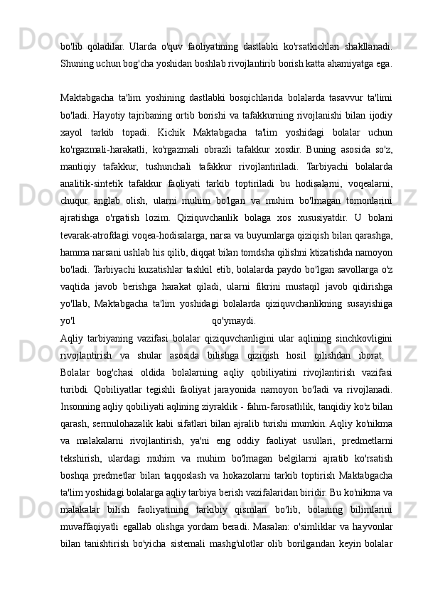 bo'lib   qoladilar.   Ularda   o'quv   faoliyatining   dastlabki   ko'rsatkichlari   shakllanadi.
Shuning uchun bog'cha yoshidan boshlab rivojlantirib borish katta ahamiyatga ega.
Maktabgacha   ta'lim   yoshining   dastlabki   bosqichlarida   bolalarda   tasavvur   ta'limi
bo'ladi.   Hayotiy   tajribaning   ortib   borishi   va   tafakkurning   rivojlanishi   bilan   ijodiy
xayol   tarkib   topadi.   Kichik   Maktabgacha   ta'lim   yoshidagi   bolalar   uchun
ko'rgazmali-harakatli,   ko'rgazmali   obrazli   tafakkur   xosdir.   Buning   asosida   so'z,
mantiqiy   tafakkur,   tushunchali   tafakkur   rivojlantiriladi.   Tarbiyachi   bolalarda
analitik-sintetik   tafakkur   faoliyati   tarkib   toptiriladi   bu   hodisalarni,   voqealarni,
chuqur   anglab   olish,   ularni   muhim   bo'lgan   va   muhim   bo'lmagan   tomonlarini
ajratishga   o'rgatish   lozim.   Qiziquvchanlik   bolaga   xos   xususiyatdir.   U   bolani
tevarak-atrofdagi voqea-hodisalarga, narsa va buyumlarga qiziqish bilan qarashga,
hamma narsani ushlab his qilib, diqqat bilan tomdsha qilishni ktizatishda namoyon
bo'ladi. Tarbiyachi  kuzatishlar  tashkil  etib, bolalarda paydo bo'lgan savollarga o'z
vaqtida   javob   berishga   harakat   qiladi,   ularni   fikrini   mustaqil   javob   qidirishga
yo'llab,   Maktabgacha   ta'lim   yoshidagi   bolalarda   qiziquvchanlikning   susayishiga
yo'l   qo'ymaydi.  
Aqliy   tarbiyaning   vazifasi   bolalar   qiziquvchanligini   ular   aqlining   sinchkovligini
rivojlantirish   va   shular   asosida   bilishga   qiziqish   hosil   qilishdan   iborat.  
Bolalar   bog'chasi   oldida   bolalarning   aqliy   qobiliyatini   rivojlantirish   vazifasi
turibdi.   Qobiliyatlar   tegishli   faoliyat   jarayonida   namoyon   bo'Iadi   va   rivojlanadi.
Insonning aqliy qobiliyati aqlining ziyraklik - fahm-farosatlilik, tanqidiy ko'z bilan
qarash, sermulohazalik kabi sifatlari bilan ajralib turishi  mumkin. Aqliy ko'nikma
va   malakalarni   rivojlantirish,   ya'ni   eng   oddiy   faoliyat   usullari,   predmetlarni
tekshirish,   ulardagi   muhim   va   muhim   bo'lmagan   belgilarni   ajratib   ko'rsatish
boshqa   predmetlar   bilan   taqqoslash   va   hokazolarni   tarkib   toptirish   Maktabgacha
ta'lim yoshidagi bolalarga aqliy tarbiya berish vazifalaridan biridir. Bu ko'nikma va
malakalar   bilish   faoliyatining   tarkibiy   qismlari   bo'lib,   bolaning   bilimlarini
muvaffaqiyatli   egallab   olishga   yordam   beradi.   Masalan:   o'simliklar   va   hayvonlar
bilan   tanishtirish   bo'yicha   sistemali   mashg'ulotlar   olib   borilgandan   keyin   bolalar