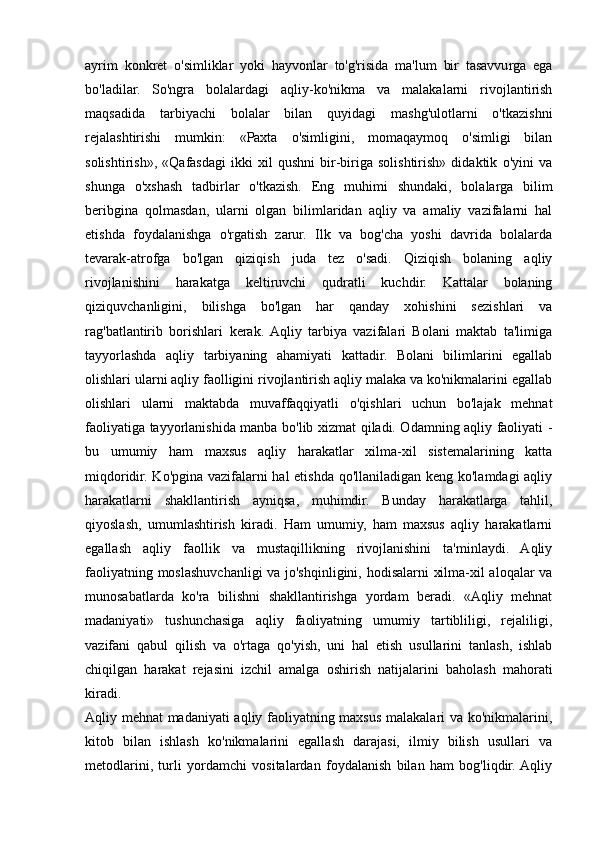 ayrim   konkret   o'simliklar   yoki   hayvonlar   to'g'risida   ma'lum   bir   tasavvurga   ega
bo'ladilar.   So'ngra   bolalardagi   aqliy-ko'nikma   va   malakalarni   rivojlantirish
maqsadida   tarbiyachi   bolalar   bilan   quyidagi   mashg'ulotlarni   o'tkazishni
rejalashtirishi   mumkin:   «Paxta   o'simligini,   momaqaymoq   o'simligi   bilan
solishtirish»,   «Qafasdagi   ikki   xil   qushni   bir-biriga   solishtirish»   didaktik   o'yini   va
shunga   o'xshash   tadbirlar   o'tkazish.   Eng   muhimi   shundaki,   bolalarga   bilim
beribgina   qolmasdan,   ularni   olgan   bilimlaridan   aqliy   va   amaliy   vazifalarni   hal
etishda   foydalanishga   o'rgatish   zarur.   Ilk   va   bog'cha   yoshi   davrida   bolalarda
tevarak-atrofga   bo'lgan   qiziqish   juda   tez   o'sadi.   Qiziqish   bolaning   aqliy
rivojlanishini   harakatga   keltiruvchi   qudratli   kuchdir.   Kattalar   bolaning
qiziquvchanligini,   bilishga   bo'lgan   har   qanday   xohishini   sezishlari   va
rag'batlantirib   borishlari   kerak.  Aqliy   tarbiya   vazifalari   Bolani   maktab   ta'limiga
tayyorlashda   aqliy   tarbiyaning   ahamiyati   kattadir.   Bolani   bilimlarini   egallab
olishlari ularni aqliy faolligini rivojlantirish aqliy malaka va ko'nikmalarini egallab
olishlari   ularni   maktabda   muvaffaqqiyatli   o'qishlari   uchun   bo'lajak   mehnat
faoliyatiga tayyorlanishida manba bo'lib xizmat qiladi. Odamning aqliy faoliyati -
bu   umumiy   ham   maxsus   aqliy   harakatlar   xilma-xil   sistemalarining   katta
miqdoridir. Ko'pgina vazifalarni hal  etishda qo'llaniladigan keng ko'lamdagi aqliy
harakatlarni   shakllantirish   ayniqsa,   muhimdir.   Bunday   harakatlarga   tahlil,
qiyoslash,   umumlashtirish   kiradi.   Ham   umumiy,   ham   maxsus   aqliy   harakatlarni
egallash   aqliy   faollik   va   mustaqillikning   rivojlanishini   ta'minlaydi.   Aqliy
faoliyatning moslashuvchanligi va jo'shqinligini, hodisalarni xilma-xil aloqalar va
munosabatlarda   ko'ra   bilishni   shakllantirishga   yordam   beradi.   «Aqliy   mehnat
madaniyati»   tushunchasiga   aqliy   faoliyatning   umumiy   tartibliligi,   rejaliligi,
vazifani   qabul   qilish   va   o'rtaga   qo'yish,   uni   hal   etish   usullarini   tanlash,   ishlab
chiqilgan   harakat   rejasini   izchil   amalga   oshirish   natijalarini   baholash   mahorati
kiradi.  
Aqliy mehnat madaniyati aqliy faoliyatning maxsus malakalari va ko'nikmalarini,
kitob   bilan   ishlash   ko'nikmalarini   egallash   darajasi,   ilmiy   bilish   usullari   va
metodlarini,   turli   yordamchi   vositalardan   foydalanish   bilan   ham   bog'liqdir.  Aqliy 