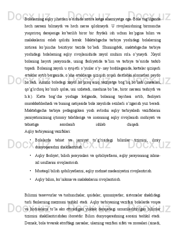 Bolalarning aqliy jihatdan o sishida xotira katga ahamiyatga ega. Bola tug ilgandaʼ ʼ
hech   narsani   bilmaydi   va   hech   narsa   qilolmaydi.   U   rivojlanishning   birmuncha
yuqoriroq   darajasiga   ko tarilib   biror   bir   foydali   ish   uchun   ko pgina   bilim   va	
ʼ ʼ
malakalarini   eslab   qolishi   kerak.   Maktabgacha   tarbiya   yoshidagi   bolalarning
xotirasi   ko pincha   beixtiyor   tarzda   bo ladi.   Shuningdek,   maktabgacha   tarbiya	
ʼ ʼ
yoshidagi   bolalarning   aqliy   rivojlanishida   xayol   muhim   rol ь   o ynaydi.   Xayol	
ʼ
bolaning   hayoti   jarayonida,   uning   faoliyatida   ta lim   va   tarbiya   ta sirida   tarkib	
ʼ ʼ
topadi. Bolaning xayoli u syujetli o yinlar o y- nay boshlaganida, kattalar qiziqarli	
ʼ ʼ
ertaklar aytib berganida, o sha ertaklarga qiziqish orqali dastlabki alomatlari paydo	
ʼ
bo ladi.  	
ʼ А mmo   boladagi   xayol   ko proq   aniq   vaziyatga   bog liq   bo ladi   (masalan,	ʼ ʼ ʼ
qo g irchoq ko rinib qolsa, uni uxlatadi, mashina bo lsa, biror narsani tashiydi va	
ʼ ʼ ʼ ʼ
h.k.).   Katta   bog cha   yoshiga   kelganda,   bolaning   tajribasi   ortib,   faoliyati	
ʼ
murakkablashadi va buning natijasida bola xayolida sezilarli o zgarish yuz beradi.	
ʼ
Maktabgacha   tarbiya   pedagogikasi   yosh   avlodni   aqliy   tarbiyalash   vazifalarini
jamiyatimizning   ijtimoiy   talablariga   va   insonning   aqliy   rivojlanish   mohiyati   va
tabiatiga   asoslanib   ishlab   chiqadi.  
Aqliy tarbiyaning vazifalari:
• Bolalarda   tabiat   va   jamiyat   to g risidagi   bilimlar   tizimini,   ilmiy	
ʼ ʼ
dunyoqarashni shakllantirish. 
• А qliy faoliyat, bilish jarayonlari va qobiliyatlarni, aqliy jarayonning xilma-
xil usullarini rivojlantirish. 
• Mustaqil bilish qobiliyatlarini, aqliy mehnat madaniyatini rivojlantirish. 
• А qliy bilim, ko nikma va malakalarini rivojlantirish. 	
ʼ
Bilimni   tasavvurlar   va   tushunchalar,   qoidalar,   qonuniyatlar,   sistemalar   shaklidagi
turli fanlarning mazmuni tashkil etadi.   А qliy tarbiyaning vazifasi bolalarda voqea
va   hodisalarni   to la   aks   ettiradigan   yuksak   darajadagi   umumlashtirilgan   bilimlar	
ʼ
tizimini   shakllantirishdan   iboratdir.   Bilim   dunyoqarashning   asosini   tashkil   etadi.
Demak, bola tevarak atrofdagi narsalar, ularning vazifasi sifati va xossalari (sinadi, 