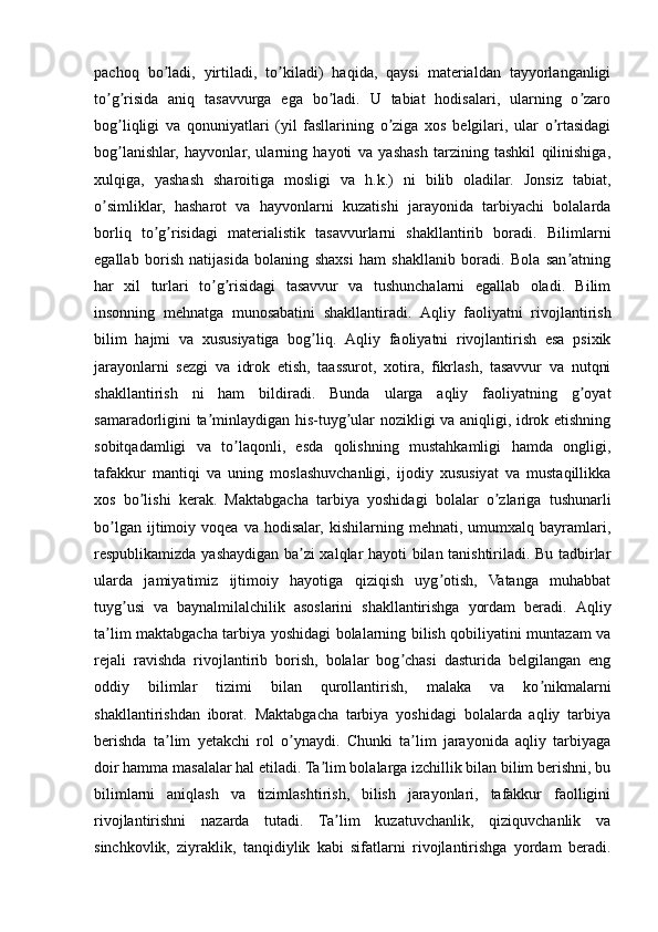 pachoq   bo ladi,   yirtiladi,   to kiladi)   haqida,   qaysi   materialdan   tayyorlanganligiʼ ʼ
to g risida   aniq   tasavvurga   ega   bo ladi.   U   tabiat   hodisalari,   ularning   o zaro	
ʼ ʼ ʼ ʼ
bog liqligi   va   qonuniyatlari   (yil   fasllarining   o ziga   xos   belgilari,   ular   o rtasidagi	
ʼ ʼ ʼ
bog lanishlar,   hayvonlar,   ularning   hayoti   va   yashash   tarzining   tashkil   qilinishiga,
ʼ
xulqiga,   yashash   sharoitiga   mosligi   va   h.k.)   ni   bilib   oladilar.   Jonsiz   tabiat,
o simliklar,   hasharot   va   hayvonlarni   kuzatishi   jarayonida   tarbiyachi   bolalarda	
ʼ
borliq   to g risidagi   materialistik   tasavvurlarni   shakllantirib   boradi.   Bilimlarni	
ʼ ʼ
egallab   borish   natijasida   bolaning   shaxsi   ham   shakllanib   boradi.   Bola   san atning	
ʼ
har   xil   turlari   to g risidagi   tasavvur   va   tushunchalarni   egallab   oladi.   Bilim	
ʼ ʼ
insonning   mehnatga   munosabatini   shakllantiradi.   А qliy   faoliyatni   rivojlantirish
bilim   hajmi   va   xususiyatiga   bog liq.  	
ʼ А qliy   faoliyatni   rivojlantirish   esa   psixik
jarayonlarni   sezgi   va   idrok   etish,   taassurot,   xotira,   fikrlash,   tasavvur   va   nutqni
shakllantirish   ni   ham   bildiradi.   Bunda   ularga   aqliy   faoliyatning   g oyat	
ʼ
samaradorligini ta minlaydigan his-tuyg ular nozikligi va aniqligi, idrok etishning	
ʼ ʼ
sobitqadamligi   va   to laqonli,   esda   qolishning   mustahkamligi   hamda   ongligi,	
ʼ
tafakkur   mantiqi   va   uning   moslashuvchanligi,   ijodiy   xususiyat   va   mustaqillikka
xos   bo lishi   kerak.   Maktabgacha   tarbiya   yoshidagi   bolalar   o zlariga   tushunarli	
ʼ ʼ
bo lgan  ijtimoiy  voqea  va  hodisalar,  kishilarning  mehnati,  umumxalq  bayramlari,	
ʼ
respublikamizda yashaydigan ba zi xalqlar hayoti bilan tanishtiriladi. Bu tadbirlar	
ʼ
ularda   jamiyatimiz   ijtimoiy   hayotiga   qiziqish   uyg otish,   Vatanga   muhabbat	
ʼ
tuyg usi   va   baynalmilalchilik   asoslarini   shakllantirishga   yordam   beradi.  	
ʼ А qliy
ta lim maktabgacha tarbiya yoshidagi bolalarning bilish qobiliyatini muntazam va	
ʼ
rejali   ravishda   rivojlantirib   borish,   bolalar   bog chasi   dasturida   belgilangan   eng	
ʼ
oddiy   bilimlar   tizimi   bilan   qurollantirish,   malaka   va   ko nikmalarni	
ʼ
shakllantirishdan   iborat.   Maktabgacha   tarbiya   yoshidagi   bolalarda   aqliy   tarbiya
berishda   ta lim   yetakchi   rol   o ynaydi.   Chunki   ta lim   jarayonida   aqliy   tarbiyaga	
ʼ ʼ ʼ
doir hamma masalalar hal etiladi. Ta lim bolalarga izchillik bilan bilim berishni, bu	
ʼ
bilimlarni   aniqlash   va   tizimlashtirish,   bilish   jarayonlari,   tafakkur   faolligini
rivojlantirishni   nazarda   tutadi.   Ta lim   kuzatuvchanlik,   qiziquvchanlik   va	
ʼ
sinchkovlik,   ziyraklik,   tanqidiylik   kabi   sifatlarni   rivojlantirishga   yordam   beradi. 