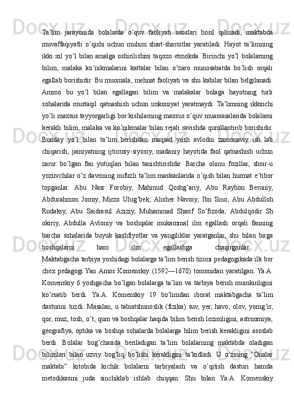 Ta lim   jarayonida   bolalarda   o quv   faoliyati   asoslari   hosil   qilinadi,   maktabdaʼ ʼ
muvaffaqiyatli   o qishi   uchun   muhim   shart-sharoitlar   yaratiladi.   Hayot   ta limning	
ʼ ʼ
ikki   xil   yo l   bilan   amalga   oshirilishini   taqozo   etmokda.   Birinchi   yo l   bolalarning	
ʼ ʼ
bilim,   malaka   ko nikmalarini   kattalar   bilan   o zaro   munosabatda   bo lish   orqali	
ʼ ʼ ʼ
egallab borishidir. Bu muomala, mehnat faoliyati va shu kabilar bilan belgilanadi.
А mmo   bu   yo l   bilan   egallagan   bilim   va   malakalar   bolaga   hayotning   turli	
ʼ
sohalarida   mustaqil   qatnashish   uchun   imkoniyat   yaratmaydi.  Ta limning   ikkinchi	
ʼ
yo li maxsus tayyorgarligi bor kishilarning maxsus o quv muassasalarida bolalarni	
ʼ ʼ
kerakli bilim, malaka va ko nikmalar bilan rejali ravishda qurollantirib borishidir.	
ʼ
Bunday   yo l   bilan   ta lim   berishdan   maqsad   yosh   avlodni   zamonaviy   ish   lab	
ʼ ʼ
chiqarish,   jamiyatning   ijtimoiy-siyosiy,   madaniy   hayotida   faol   qatnashish   uchun
zarur   bo lgan   fan   yutuqlari   bilan   tanishtirishdir.   Barcha   olimu   fozillar,   shoir-u	
ʼ
yozuvchilar o z davrining nufuzli ta lim maskanlarida o qish bilan hurmat e tibor	
ʼ ʼ ʼ ʼ
topganlar.   А bu   Nasr   Forobiy,   Mahmud   Qoshg ariy,  	
ʼ А bu   Rayhon   Beruniy,
А bdurahmon   Jomiy,   Mirzo   Ulug bek,  	
ʼ А lisher   Navoiy,   Ibn   Sino,   А bu   А bdulloh
Rudakiy,   А bu   Saidrasul   А ziziy,   Muhammad   Sharif   So fizoda,  	
ʼ А bdulqodir   Sh
okiriy,   А bdulla   А vloniy   va   boshqalar   mukammal   ilm   egallash   orqali   fanning
barcha   sohalarida   buyuk   kashfiyotlar   va   yangiliklar   yaratganlar,   shu   bilan   birga
boshqalarni   ham   ilm   egallashga   chaqirganlar.  
Maktabgacha tarbiya yoshidagi bolalarga ta lim berish tizimi pedagogikada ilk bor	
ʼ
chex   pedagogi  Yan   А mos   Komenskiy   (1592—1670)   tomonidan   yaratilgan. Ya. А .
Komenskiy   6   yoshgacha   bo lgan   bolalarga   ta lim   va   tarbiya   berish   mumkinligini	
ʼ ʼ
ko rsatib   berdi.   Ya.	
ʼ А .   Komenskiy   19   bo limdan   iborat   maktabgacha   ta lim	ʼ ʼ
dasturini   tuzdi.   Masalan,   u   tabiatshunoslik   (fizika)   suv,   yer,   havo,   olov,   yomg ir,	
ʼ
qor, muz, tosh, o t, qum va boshqalar haqida bilim berish lozimligini, astrnomiya,	
ʼ
geografiya,  optika  va   boshqa  sohalarda   bolalarga  bilim   berish   kerakligini   asoslab
berdi.   Bolalar   bog chasida   beriladigan   ta lim   bolalarning   maktabda   oladigan	
ʼ ʼ
bilimlari   bilan   uzviy   bog liq   bo lishi   kerakligini   ta kidladi.   U   o zining   “Onalar	
ʼ ʼ ʼ ʼ
maktabi”   kitobida   kichik   bolalarni   tarbiyalash   va   o qitish   dasturi   hamda	
ʼ
metodikasini   juda   sinchiklab   ishlab   chiqqan.   Shu   bilan   Ya. А .   Komenskiy 