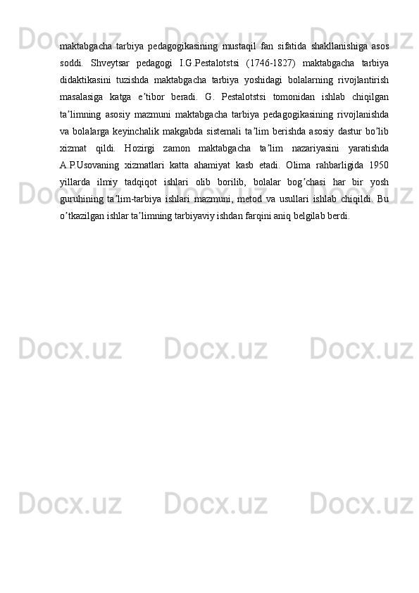 maktabgacha   tarbiya   pedagogikasining   mustaqil   fan   sifatida   shakllanishiga   asos
soddi.   Shveytsar   pedagogi   I.G.Pestalotstsi   (1746-1827)   maktabgacha   tarbiya
didaktikasini   tuzishda   maktabgacha   tarbiya   yoshidagi   bolalarning   rivojlantirish
masalasiga   katga   e tibor   beradi.   G.   Pestalotstsi   tomonidan   ishlab   chiqilganʼ
ta limning   asosiy   mazmuni   maktabgacha   tarbiya   pedagogikasining   rivojlanishda	
ʼ
va   bolalarga   keyinchalik   makgabda   sistemali   ta lim   berishda   asosiy   dastur   bo lib	
ʼ ʼ
xizmat   qildi.   Hozirgi   zamon   maktabgacha   ta lim   nazariyasini   yaratishda	
ʼ
А .P.Usovaning   xizmatlari   katta   ahamiyat   kasb   etadi.   Olima   rahbarligida   1950
yillarda   ilmiy   tadqiqot   ishlari   olib   borilib,   bolalar   bog chasi   har   bir   yosh	
ʼ
guruhining   ta lim-tarbiya   ishlari   mazmuni,   metod   va   usullari   ishlab   chiqildi.   Bu	
ʼ
o tkazilgan ishlar ta limning tarbiyaviy ishdan farqini aniq belgilab berdi. 	
ʼ ʼ
         