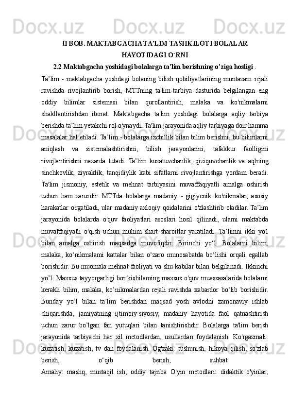 II BOB. MAKTABGACHA TA'LIM TASHKILOTI BOLALAR
HAYOTIDAGI O`RNI
2.2 Maktabgacha yoshidagi bolalarga ta'lim berishning  о ’ziga hosligi  .
Ta’lim   -   maktabgacha   yoshdagi   bolaning   bilish   qobiliyatlarining   muntazam   rejali
ravishda   rivojlantirib   borish,   MTTning   ta'lim-tarbiya   dasturida   belgilangan   eng
oddiy   bilimlar   sistemasi   bilan   qurollantirish,   malaka   va   ko'nikmalarni
shakllantirishdan   iborat.   Maktabgacha   ta'lim   yoshdagi   bolalarga   aqliy   tarbiya
berishda ta’lim yetakchi rol o'ynaydi. Ta'lim jarayonida aqliy tarbiyaga doir hamma
masalalar hal etiladi. Ta’lim - bolalarga izchillik bilan bilim berishni, bu bilimlarni
aniqlash   va   sistemalashtirishni,   bilish   jarayonlarini,   tafakkur   faolligini
rivojlantirishni   nazarda   tutadi.   Ta’lim   kuzatuvchanlik,   qiziquvchanlik   va   aqlning
sinchkovlik,   ziyraklik,   tanqidiylik   kabi   sifatlarni   rivojlantirishga   yordam   beradi.
Ta'lim   jismoniy,   estetik   va   mehnat   tarbiyasini   muvaffaqiyatli   amalga   oshirish
uchun   ham   zarurdir.   MTTda   bolalarga   madaniy   -   gigiyenik   ko'nikmalar,   asosiy
harakatlar o'rgatiladi, ular madaniy axloqiy qoidalarini o'zlashtirib oladilar. Ta’lim
jarayonida   bolalarda   o'quv   faoliyatlari   asoslari   hosil   qilinadi,   ularni   maktabda
muvaffaqiyatli   o'qish   uchun   muhim   shart-sharoitlar   yaratiladi.   Ta’limni   ikki   yo'l
bilan   amalga   oshirish   maqsadga   muvofiqdir:   Birinchi   yo‘l:   Bolalarni   bilim,
malaka,   ko‘nikmalami   kattalar   bilan   o‘zaro   munosabatda   bo‘lishi   orqali   egallab
borishidir. Bu muomala mehnat faoliyati va shu kabilar bilan belgilanadi. Ikkinchi
у o’l: Maxsus tayyorgarligi bor kishilaming maxsus o'quv muassasalarida bolalarni
kerakli   bilim,   malaka,   ko’nikmalardan   rejali   ravishda   xabardor   bo‘lib   borishidir.
Bunday   yo‘l   bilan   ta’lim   berishdan   maqsad   yosh   avlodni   zamonaviy   ishlab
chiqarishda,   jamiyatning   ijtimoiy-siyosiy,   madaniy   hayotida   faol   qatnashtirish
uchun   zarur   bo’lgan   fan   yutuqlari   bilan   tanishtirishdir.   Bolalarga   ta'lim   berish
jarayonida   tarbiyachi   har   xil   metodlardan,   usullardan   foydalanish:   Ko'rgazmali:
kuzatish,   kuzatish,   tv   dan   foydalanish.   Og'zaki:   tushunish,   hikoya   qilish,   so'zlab
berish,   o‘qib   berish,   suhbat.  
Amaliy:   mashq,   mustaqil   ish,   oddiy   tajriba   O'yin   metodlari:   didaktik   o'yinlar,