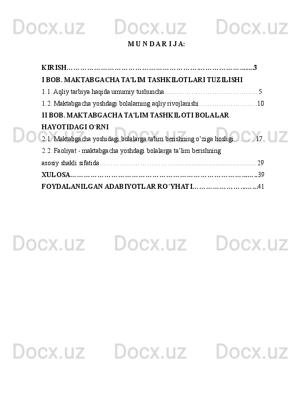M U N D A R I J A:
KIRISH………………………………………………….………………........3
I BOB. MAKTABGACHA TA'LIM TASHKILOTLARI TUZILISHI
1.1. Aqliy tarbiya haqida umumiy tushuncha………………………………...…5 
1.2. Maktabgacha yoshdagi bolalarning aqliy rivojlanishi……………………..10
II BOB. MAKTABGACHA TA'LIM TASHKILOTI BOLALAR 
HAYOTIDAGI O`RNI
2.1. Maktabgacha yoshidagi bolalarga ta'lim berishning  о ’ziga hosligi…...... ..17
2.2. Faoliyat - maktabgacha yoshdagi bolalarga ta’lim berishning 
asosiy shakli sifatida……………………………................................................29
XULOSA…………………………………………………………………...….. 39
FOYDALANILGAN ADABIYOTLAR RO ‘ YHATI…………………...…... 41 