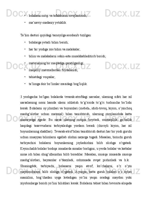 • bolalarni nutqi va tafakkurini rivojlantirish; 
• ma naviy-madaniy yetuklik. ʼ
Ta lim dasturi quyidagi tamoyilga asoslanib tuzilgan: 	
ʼ
• bolalarga yetarli bilim berish; 
• har bir yoshga xos bilim va malakalar; 
• bilim va malakalarni sekin-asta murakkablashtirib borish; 
• materialning bir maqsadga qaratilganligi; 
• maqalliy materiallardan foydalanish; 
• tabiatdagi voqealar; 
• ta limga doir bo limlar orasidagi bog liqlik. 	
ʼ ʼ ʼ
3   yoshgacha   bo lgan   bolalarda   tevarak-atrofdagi   narsalar,   ularning   sifati   har   xil	
ʼ
narsalarning   nomi   hamda   ularni   ishlatish   to g risida   to g ri   tushuncha   bo lishi	
ʼ ʼ ʼ ʼ ʼ
kerak. Bolalarni uy jihozlari va buyumlari (mebel ь , idish-tovoq, kiyim, o yinchoq	
ʼ
mashg ulotlar   uchun   material)   bilan   tanishtirish,   ularning   rivojlanishda   katta	
ʼ
ahamiyatga   egadir.   Bu   narsa   ularning   nutqini   boyitadi,   mustaqillik,   go zallik	
ʼ
haqidagi   tasavvurlarni   tarbiyalashga   yordam   beradi   (chiroyli   kiyim,   har   xil
buyumlarning shakllari). Tevarak-atrof bilan tanishtirish dasturi har bir yosh guruhi
uchun muayyan bilimlarni egallab olishni nazarga tugadi. Masalan, birinchi guruh
tarbiyachisi   bolalarni   buyumlarning   joylashishini   bilib   olishga   o rgatadi.	
ʼ
Keyinchalik bolalar boshqa xonalarda nimalar borligini, u yerda bolalar va kattalar
nima   ish   bilan   shug ullanishni   bilib   boradilar.   Masalan,   musiqa   xonasida   musiqa	
ʼ
mashg ulotlari,   bayramlar   o tkaziladi,   oshxonada   ovqat   pishiriladi   va   h.k.  	
ʼ ʼ
Shuningdek,   tarbiyachi,   bolanarni   yaqin   atrof,   ko chalarni,   o z   o yin	
ʼ ʼ ʼ
maydonchasini   bilib   olishga   o rgatadi.  	
ʼ А yniqsa,   katta   guruh   bolalari   o z   uylari	ʼ
manzilini,   bog chadan   uyga   ketadigan   yo lni   yaqin   oradagi   maydon   yoki	
ʼ ʼ
xiyobonlarga borish yo lini bilishlari kerak. Bolalarni tabiat bilan bevosita aloqada	
ʼ 