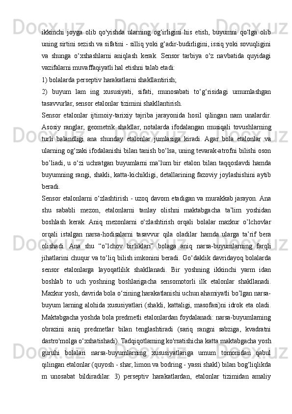 ikkinchi   joyga   olib   qo'yishda   ularning   og‘irligini   his   etish,   buyumni   qo‘lga   olib
uning sirtini sezish va sifatini - silliq yoki g‘adir-budirligini, issiq yoki sovuqligini
va   shunga   o‘xshashlarni   aniqlash   kerak.   Sensor   tarbiya   o‘z   navbatida   quyidagi
vazifalarni muvaffaqiyatli hal etishni talab etadi: 
1) bolalarda perseptiv harakatlarni shakllantirish; 
2)   buyum   lam   ing   xususiyati,   sifati,   munosabati   to‘g‘risidagi   umumlashgan
tasavvurlar, sensor etalonlar tizimini shakllantirish. 
Sensor   etalonlar   ijtimoiy-tarixiy   tajriba   jarayonida   hosil   qilingan   nam   unalardir.
Asosiy   ranglar,   geometrik   shakllar,   notalarda   ifodalangan   musiqali   tovushlarning
turli   balandligi   ana   shunday   etalonlar   jumlasiga   kiradi.   Agar   bola   etalonlar   va
ularning og‘zaki ifodalanishi bilan tanish bo‘lsa, uning tevarak-atrofni bilishi oson
bo’liadi, u o‘zi  uchratgan buyumlarni  ma’lum  bir  etalon  bilan  taqqoslavdi  hamda
buyumning rangi, shakli, katta-kichikligi, detallarining fazoviy joylashishini  aytib
beradi.  
Sensor etalonlarni o‘zlashtirish - uzoq davom etadigan va murakkab jarayon. Ana
shu   sababli   mezon,   etalonlarni   tanlay   olishni   maktabgacha   ta’lim   yoshidan
boshlash   kerak.   Aniq   mezonlarni   o‘zlashtirish   orqali   bolalar   mazkur   o’lchovlar
orqali   istalgan   narsa-hodisalarni   tasavvur   qila   oladilar   hamda   ularga   ta’rif   bera
olishadi.   Ana   shu   “o’lchov   birliklari”   bolaga   aniq   narsa-buyumlarning   farqli
jihatlarini chuqur va to‘liq bilish imkonini beradi. Go‘daklik davridayoq bolalarda
sensor   etalonlarga   layoqatlilik   shakllanadi.   Bir   yoshning   ikkinchi   yarm   idan
boshlab   to   uch   yoshning   boshlarigacha   sensomotorli   ilk   etalonlar   shakllanadi.
Mazkur yosh, davrida bola o‘zining harakatlanishi uchun ahamiyatli bo’lgan narsa-
buyum larning alohida xususiyatlari (shakli, kattaligi, masofasi)ni idrok eta oladi.
Maktabgacha yoshda bola predmetli etalonlardan foydalanadi: narsa-buyumlarning
obrazini   aniq   predmetlar   bilan   tenglashtiradi   (sariq   rangni   sabziga,   kvadratni
dastro'molga o‘xshatishadi). Tadqiqotlaming ko'rsatishicha katta maktabgacha yosh
guruhi   bolalari   narsa-buyumlarning   xususiyatlariga   umum   tomonidan   qabul
qilingan etalonlar (quyosh - shar, limon va bodring - yassi shakl) bilan bog‘liqlikda
m   unosabat   bildiradilar.   3)   perseptiv   harakatlardan,   etalonlar   tizimidan   amaliy 