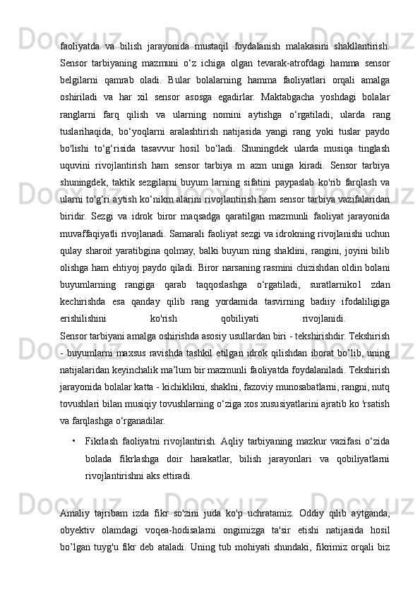 faoliyatda   va   bilish   jarayonida   mustaqil   foydalanish   malakasini   shakllantirish.
Sensor   tarbiyaning   mazmuni   o‘z   ichiga   olgan   tevarak-atrofdagi   hamma   sensor
belgilarni   qamrab   oladi.   Bular   bolalarning   hamma   faoliyatlari   orqali   amalga
oshiriladi   va   har   xil   sensor   asosga   egadirlar.   Maktabgacha   yoshdagi   bolalar
ranglarni   farq   qilish   va   ularning   nomini   aytishga   о ‘rgatiladi,   ularda   rang
tuslarihaqida,   bo‘yoqlarni   aralashtirish   natijasida   yangi   rang   yoki   tuslar   paydo
bo'lishi   to‘g‘risida   tasavvur   hosil   bo‘ladi.   Shuningdek   ularda   musiqa   tinglash
uquvini   rivojlantirish   ham   sensor   tarbiya   m   azm   uniga   kiradi.   Sensor   tarbiya
shuningdek,   taktik   sezgilarni   buyum   larning   sifatini   paypaslab   ko'rib   farqlash   va
ularni to'g‘ri aytish ko‘nikm alarini rivojlantirish ham sensor tarbiya vazifalaridan
biridir.   Sezgi   va   idrok   biror   maqsadga   qaratilgan   mazmunli   faoliyat   jarayonida
muvaffaqiyatli rivojlanadi. Samarali faoliyat sezgi va idrokning rivojlanishi uchun
qulay sharoit   yaratibgina qolmay,  balki  buyum   ning shaklini,  rangini, joyini  bilib
olishga ham ehtiyoj paydo qiladi. Biror narsaning rasmini chizishdan oldin bolani
buyumlarning   rangiga   qarab   taqqoslashga   о ‘rgatiladi,   suratlarniko1   zdan
kechirishda   esa   qanday   qilib   rang   у ordamida   tasvirning   badiiy   ifodaliligiga
erishilishini   ko'rish   qobiliyati   rivojlanidi.  
Sensor tarbiyani amalga oshirishda asosiy usullardan biri - tekshirishdir. Tekshirish
-   buyumlarni   maxsus   ravishda   tashkil   etilgan   idrok   qilishdan   iborat   bo’lib,   uning
natijalaridan keyinchalik ma’lum bir mazmunli faoliyatda foydalaniladi. Tekshirish
jarayonida bolalar katta - kichiklikni, shaklni, fazoviy munosabatlarni, rangni, nutq
tovushlari bilan musiqiy tovushlarning o‘ziga xos xususiyatlarini ajratib ko 'rsatish
va farqlashga o‘rganadilar. 
• Fikrlash   faoliyatni   rivojlantirish.  Aqliy   tarbiyaning   mazkur   vazifasi   o‘zida
bolada   fikrlashga   doir   harakatlar,   bilish   jarayonlari   va   qobiliyatlarni
rivojlantirishni aks ettiradi. 
Amaliy   tajribam   izda   fikr   so'zini   juda   ko'p   uchratamiz.   Oddiy   qilib   aytganda,
obyektiv   olamdagi   voqea-hodisalarni   ongimizga   ta'sir   etishi   natijasida   hosil
bo’lgan   tuyg'u   fikr   deb   ataladi.   Uning   tub   mohiyati   shundaki,   fikrimiz   orqali   biz 