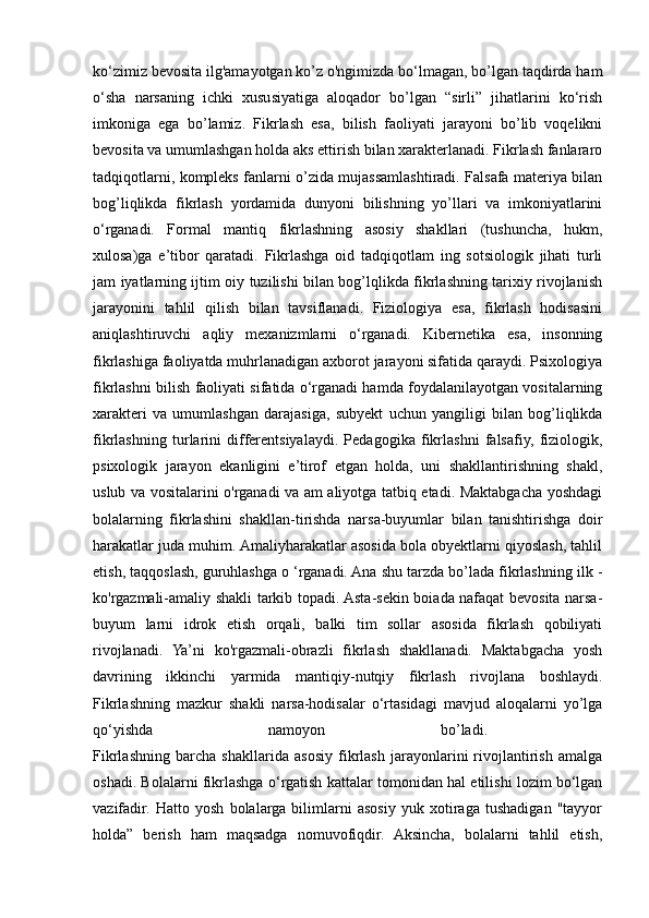 ko‘zimiz bevosita ilg'amayotgan ko’z o'ngimizda bo‘lmagan, bo’lgan taqdirda ham
o‘sha   narsaning   ichki   xususiyatiga   aloqador   bo’lgan   “sirli”   jihatlarini   ko‘rish
imkoniga   ega   bo’lamiz.   Fikrlash   esa,   bilish   faoliyati   jarayoni   bo’lib   voqelikni
bevosita va umumlashgan holda aks ettirish bilan xarakterlanadi. Fikrlash fanlararo
tadqiqotlarni, kompleks fanlarni o’zida mujassamlashtiradi. Falsafa materiya bilan
bog’liqlikda   fikrlash   yordamida   dunyoni   bilishning   yo’llari   va   imkoniyatlarini
o‘rganadi.   Formal   mantiq   fikrlashning   asosiy   shakllari   (tushuncha,   hukm,
xulosa)ga   e’tibor   qaratadi.   Fikrlashga   oid   tadqiqotlam   ing   sotsiologik   jihati   turli
jam iyatlarning ijtim oiy tuzilishi bilan bog’lqlikda fikrlashning tarixiy rivojlanish
jarayonini   tahlil   qilish   bilan   tavsiflanadi.   Fiziologiya   esa,   fikrlash   hodisasini
aniqlashtiruvchi   aqliy   mexanizmlarni   o‘rganadi.   Kibernetika   esa,   insonning
fikrlashiga faoliyatda muhrlanadigan axborot jarayoni sifatida qaraydi. Psixologiya
fikrlashni bilish faoliyati sifatida o‘rganadi hamda foydalanilayotgan vositalarning
xarakteri   va   umumlashgan   darajasiga,   subyekt   uchun   yangiligi   bilan   bog’liqlikda
fikrlashning   turlarini   differentsiyalaydi.   Pedagogika   fikrlashni   falsafiy,   fiziologik,
psixologik   jarayon   ekanligini   e’tirof   etgan   holda,   uni   shakllantirishning   shakl,
uslub va vositalarini o'rganadi va am aliyotga tatbiq etadi. Maktabgacha yoshdagi
bolalarning   fikrlashini   shakllan-tirishda   narsa-buyumlar   bilan   tanishtirishga   doir
harakatlar juda muhim. Amaliyharakatlar asosida bola obyektlarni qiyoslash, tahlil
etish, taqqoslash, guruhlashga o ‘rganadi. Ana shu tarzda bo’lada fikrlashning ilk -
ko'rgazmali-amaliy shakli tarkib topadi. Asta-sekin boiada nafaqat bevosita narsa-
buyum   larni   idrok   etish   orqali,   balki   tim   sollar   asosida   fikrlash   qobiliyati
rivojlanadi.   Ya’ni   ko'rgazmali-obrazli   fikrlash   shakllanadi.   Maktabgacha   yosh
davrining   ikkinchi   yarmida   mantiqiy-nutqiy   fikrlash   rivojlana   boshlaydi.
Fikrlashning   mazkur   shakli   narsa-hodisalar   o‘rtasidagi   mavjud   aloqalarni   yo’lga
qo‘yishda   namoyon   bo’ladi.  
Fikrlashning   barcha   shakllarida   asosiy   fikrlash   jarayonlarini   rivojlantirish   amalga
oshadi. Bolalarni fikrlashga   о ‘rgatish kattalar tomonidan hal etilishi lozim bo‘lgan
vazifadir.   Hatto   yosh   bolalarga   bilimlarni   asosiy   yuk   xotiraga   tushadigan   "tayyor
holda”   berish   ham   maqsadga   nomuvofiqdir.   Aksincha,   bolalarni   tahlil   etish,