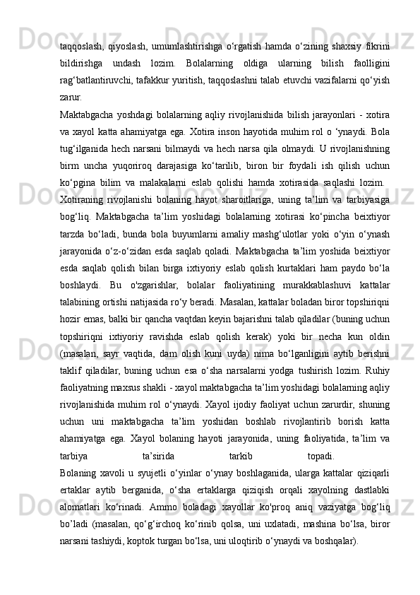 taqqoslash,   qiyoslash,   umumlashtirishga   о ‘rgatish   hamda   o‘zining   shaxsiy   fikrini
bildirishga   undash   lozim.   Bolalarning   oldiga   ularning   bilish   faolligini
rag‘batlantiruvchi, tafakkur yuritish, taqqoslashni talab etuvchi vazifalarni qo‘yish
zarur.  
Maktabgacha   yoshdagi   bolalarning   aqliy   rivojlanishida   bilish   jarayonlari   -   xotira
va xayol  katta  ahamiyatga  ega. Xotira  inson  hayotida muhim  rol  o  ‘ynaydi. Bola
tug‘ilganida hech  narsani  bilmaydi  va hech narsa  qila olmaydi. U rivojlanishning
birm   uncha   yuqoriroq   darajasiga   ko‘tarilib,   biron   bir   foydali   ish   qilish   uchun
ko‘pgina   bilim   va   malakalarni   eslab   qolishi   hamda   xotirasida   saqlashi   lozim.  
Xotiraning   rivojlanishi   bolaning   hayot   sharoitlariga,   uning   ta’lim   va   tarbiyasiga
bog‘liq.   Maktabgacha   ta’lim   yoshidagi   bolalarning   xotirasi   ko‘pincha   beixtiyor
tarzda   bo‘ladi,   bunda   bola   buyumlarni   amaliy   mashg‘ulotlar   yoki   o‘yin   o‘ynash
jarayonida   o‘z-o‘zidan   esda   saqlab   qoladi.   Maktabgacha   ta’lim   yoshida   beixtiyor
esda   saqlab   qolish   bilan   birga   ixtiyoriy   eslab   qolish   kurtaklari   ham   paydo   bo‘la
boshlaydi.   Bu   o'zgarishlar,   bolalar   faoliyatining   murakkablashuvi   kattalar
talabining ortishi natijasida ro‘y beradi. Masalan, kattalar boladan biror topshiriqni
hozir emas, balki bir qancha vaqtdan keyin bajarishni talab qiladilar (buning uchun
topshiriqni   ixtiyoriy   ravishda   eslab   qolish   kerak)   yoki   bir   necha   kun   oldin
(masalan,   sayr   vaqtida,   dam   olish   kuni   uyda)   nima   bo‘lganligini   aytib   berishni
taklif   qiladilar,   buning   uchun   esa   o‘sha   narsalarni   yodga   tushirish   lozim.   Ruhiy
faoliyatning maxsus shakli - xayol maktabgacha ta’lim yoshidagi bolalarning aqliy
rivojlanishida   muhim   rol   o‘ynaydi.   Xayol   ijodiy   faoliyat   uchun   zarurdir,   shuning
uchun   uni   maktabgacha   ta’lim   yoshidan   boshlab   rivojlantirib   borish   katta
ahamiyatga   ega.   Xayol   bolaning   hayoti   jarayonida,   uning   faoliyatida,   ta’lim   va
tarbiya   ta’sirida   tarkib   topadi.  
Bolaning   xavoli   u   syujetli   o‘yinlar   o‘ynay   boshlaganida,   ularga   kattalar   qiziqarli
ertaklar   aytib   berganida,   o‘sha   ertaklarga   qiziqish   orqali   xayolning   dastlabki
alomatlari   ko‘rinadi.   Ammo   boladagi   xayollar   ko'proq   aniq   vaziyatga   bog‘liq
bo’ladi   (masalan,   qo‘g‘irchoq   ko‘rinib   qolsa,   uni   uxlatadi,   mashina   bo‘lsa,   biror
narsani tashiydi, koptok turgan bo‘lsa, uni uloqtirib o‘ynaydi va boshqalar).  