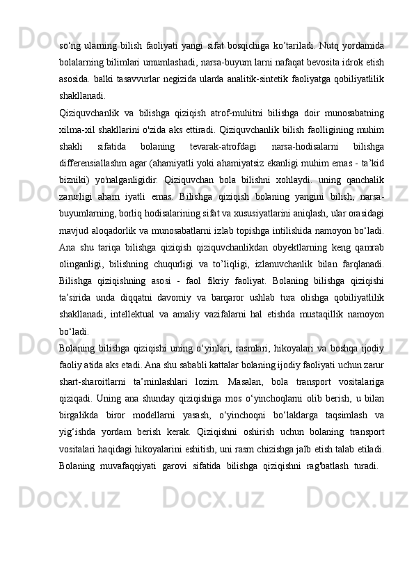 so‘ng   ularning   bilish   faoliyati   yangi   sifat   bosqichiga   ko’tariladi.   Nutq   yordamida
bolalarning bilimlari umumlashadi, narsa-buyum larni nafaqat bevosita idrok etish
asosida. balki tasavvurlar  negizida ularda analitik-sintetik faoliyatga qobiliyatlilik
shakllanadi.  
Qiziquvchanlik   va   bilishga   qiziqish   atrof-muhitni   bilishga   doir   munosabatning
xilma-xil  shakllarini  o'zida   aks  ettiradi.  Qiziquvchanlik  bilish  faolligining  muhim
shakli   sifatida   bolaning   tevarak-atrofdagi   narsa-hodisalarni   bilishga
differensiallashm agar (ahamiyatli yoki ahamiyatsiz ekanligi muhim emas - ta’kid
bizniki)   yo'nalganligidir.   Qiziquvchan   bola   bilishni   xohlaydi.   uning   qanchalik
zarurligi   aham   iyatli   emas.   Bilishga   qiziqish   bolaning   yangini   bilish,   narsa-
buyumlarning, borliq hodisalarining sifat va xususiyatlarini aniqlash, ular orasidagi
mavjud aloqadorlik va munosabatlarni izlab topishga intilishida namoyon bo‘ladi.
Ana   shu   tariqa   bilishga   qiziqish   qiziquvchanlikdan   obyektlarning   keng   qamrab
olinganligi,   bilishning   chuqurligi   va   to’liqligi,   izlanuvchanlik   bilan   farqlanadi.
Bilishga   qiziqishning   asosi   -   faol   fikriy   faoliyat.   Bolaning   bilishga   qiziqishi
ta’sirida   unda   diqqatni   davomiy   va   barqaror   ushlab   tura   olishga   qobiliyatlilik
shakllanadi,   intellektual   va   amaliy   vazifalarni   hal   etishda   mustaqillik   namoyon
bo‘ladi.  
Bolaning   bilishga   qiziqishi   uning   o‘yinlari,   rasmlari,   hikoyalari   va   boshqa   ijodiy
faoliy atida aks etadi. Ana shu sababli kattalar bolaning ijodiy faoliyati uchun zarur
shart-sharoitlarni   ta’minlashlari   lozim.   Masalan,   bola   transport   vositalariga
qiziqadi.   Uning   ana   shunday   qiziqishiga   mos   o‘yinchoqlarni   olib   berish,   u   bilan
birgalikda   biror   modellarni   yasash,   o‘yinchoqni   bo‘laklarga   taqsimlash   va
yig‘ishda   yordam   berish   kerak.   Qiziqishni   oshirish   uchun   bolaning   transport
vositalari haqidagi hikoyalarini eshitish, uni rasm chizishga jalb etish talab etiladi.
Bolaning   muvafaqqiyati   garovi   sifatida   bilishga   qiziqishni   rag'batlash   turadi.   