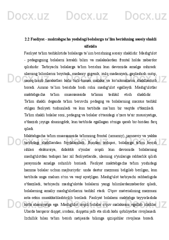 2.2 Faoliyat - maktabgacha yoshdagi bolalarga ta’lim berishning asosiy shakli
sifatida
Faoliyat ta'lim tashkilotida bolalarga ta’iim berishning asosiy shaklidir. Mashg'ulot
-   pedagogning   bolalarni   kerakli   bilim   va   malakalardan   frontal   holda   xabardor
qilishidir.   Tarbiyachi   bolalarga   ta'lim   berishni   kun   davomida   amalga   oshiradi:
ularning bilimlarini boyitadi, madaniy gigenik, xulq madaniyati, gaplashish nutqi,
sanoq-hisob   harakatlari   kabi   turli-tuman   malaka   va   ko'nikmalarini   shakllantirib
boradi.   Ammo   ta’lim   berishda   bosh   rolni   mashg'ulot   egallaydi.   Mashg'ulotlar
maktabgacha   ta'lim   muassasasida   ta'limni   tashkil   etish   shaklidir.  
Ta'lim   shakli   deganda   ta'lim   beruvchi   pedagog   va   bolalarning   maxsus   tashkil
etilgan   faoliyati   tushuniladi   va   kun   tartibida   ma’lum   bir   vaqtda   o'tkaziladi.  
Ta'lim shakli bolalar soni, pedagog va bolalar o'rtasidagi o’zaro ta'sir xususiyatiga,
o'tkazish joyiga shuningdek, kun tartibida egallagan o'rniga qarab bir-biridan farq
qiladi.  
Maktabgacha ta'lim muassasasida ta'limning frontal (umumiy), jamoaviy va yakka
tartibdagi   shakllaridan   foydalaniladi.   Bundan   tashqari,   bolalarga   ta'lim   berish
ishlari   ekskursiya,   didaktik   o'yinlar   orqali   kun   davomida   bolalarning
mashg'ulotdan   tashqari   har   xil   faoliyatlarida,   ularning   o'yinlariga   rahbarlik   qilish
jarayonida   amalga   oshirilib   boriiadi.   Faoliyat   maktabgacha   ta'lim   yoshidagi
hamma   bolalar   uchun   majburiydir:   unda   dastur   mazmuni   belgilab   berilgan,   kun
tartibida   unga   malum   o'rin   va   vaqt   ajratjlgan.   Mashg'ulot   tarbiyachi   rahbarligida
o'tkaziladi,   tarbiyachi   mashg'ulotda   bolalarni   yangi   bilimlardanxabardor   qiladi,
bolalarning   amaliy   mashg'ulotlarini   tashkil   etadi.   O'quv   materialining   mazmuni
asta-sekin   murakkablashtirilib   boriladi.   Faoliyat   bolalarni   maktabga   tayyorlashda
katta ahamiyatga ega. Mashg'ulot orqali bolalar o'quv malakasini egallab oladilar.
Ularda barqaror diqqat, irodani, diqqatni jalb eta olish kabi qobiliyatlar rivojlanadi.
Izchillik   bilan   ta'lim   berish   natijasida   bilimga   qiziqishlar   rivojlana   boradi.   