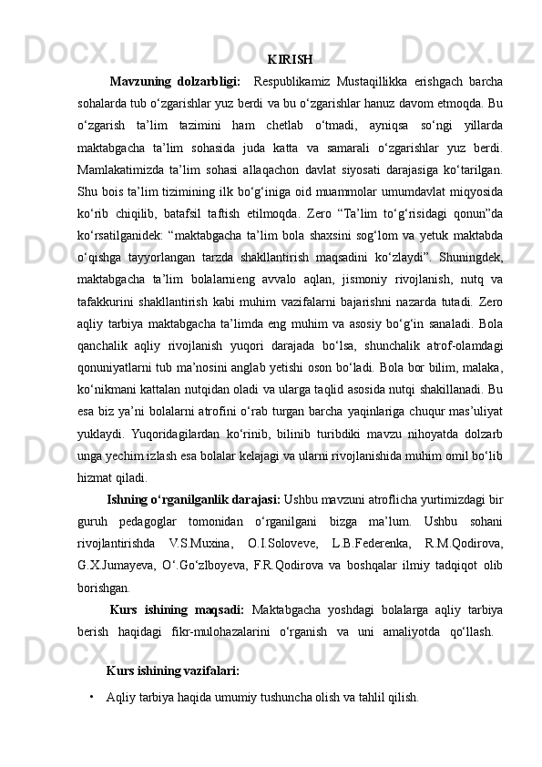 KIRISH
Mavzuning   dolzarbligi:     Respublikamiz   Mustaqillikka   erishgach   barcha
sohalarda tub o‘zgarishlar yuz berdi va bu o‘zgarishlar hanuz davom etmoqda. Bu
o‘zgarish   ta’lim   tazimini   ham   chetlab   o‘tmadi,   ayniqsa   so‘ngi   yillarda
maktabgacha   ta’lim   sohasida   juda   katta   va   samarali   o‘zgarishlar   yuz   berdi.
Mamlakatimizda   ta’lim   sohasi   allaqachon   davlat   siyosati   darajasiga   ko‘tarilgan.
Shu bois  ta’lim   tizimining ilk bo‘g‘iniga  oid  muammolar   umumdavlat  miqyosida
ko‘rib   chiqilib,   batafsil   taftish   etilmoqda.   Zero   “Ta’lim   to‘g‘risidagi   qonun”da
ko‘rsatilganidek:   “maktabgacha   ta’lim   bola   shaxsini   sog‘lom   va   yetuk   maktabda
o‘qishga   tayyorlangan   tarzda   shakllantirish   maqsadini   ko‘zlaydi”.   Shuningdek,
maktabgacha   ta’lim   bolalarnieng   avvalo   aqlan,   jismoniy   rivojlanish,   nutq   va
tafakkurini   shakllantirish   kabi   muhim   vazifalarni   bajarishni   nazarda   tutadi.   Zero
aqliy   tarbiya   maktabgacha   ta’limda   eng   muhim   va   asosiy   bo‘g‘in   sanaladi.   Bola
qanchalik   aqliy   rivojlanish   yuqori   darajada   bo‘lsa,   shunchalik   atrof-olamdagi
qonuniyatlarni tub ma’nosini anglab yetishi oson bo‘ladi. Bola bor bilim, malaka,
ko‘nikmani kattalan nutqidan oladi va ularga taqlid asosida nutqi shakillanadi. Bu
esa  biz  ya’ni   bolalarni  atrofini   o‘rab turgan  barcha  yaqinlariga  chuqur  mas’uliyat
yuklaydi.   Yuqoridagilardan   ko‘rinib,   bilinib   turibdiki   mavzu   nihoyatda   dolzarb
unga yechim izlash esa bolalar kelajagi va ularni rivojlanishida muhim omil bo‘lib
hizmat qiladi.    
Ishning o‘rganilganlik darajasi:  Ushbu mavzuni atroflicha yurtimizdagi bir
guruh   pedagoglar   tomonidan   o‘rganilgani   bizga   ma’lum.   Ushbu   sohani
rivojlantirishda   V.S.Muxina,   O.I.Soloveve,   L.B.Federenka,   R.M.Qodirova,
G.X.Jumayeva,   O‘.Go‘zlboyeva,   F.R.Qodirova   va   boshqalar   ilmiy   tadqiqot   olib
borishgan.  
  Kurs   ishining   maqsadi:   Maktabgacha   yoshdagi   bolalarga   aqliy   tarbiya
berish   haqidagi   fikr-mulohazalarini   o‘rganish   va   uni   amaliyotda   qo‘llash.  
Kurs ishining vazifalari: 
• Aqliy tarbiya haqida umumiy tushuncha olish va tahlil qilish.  