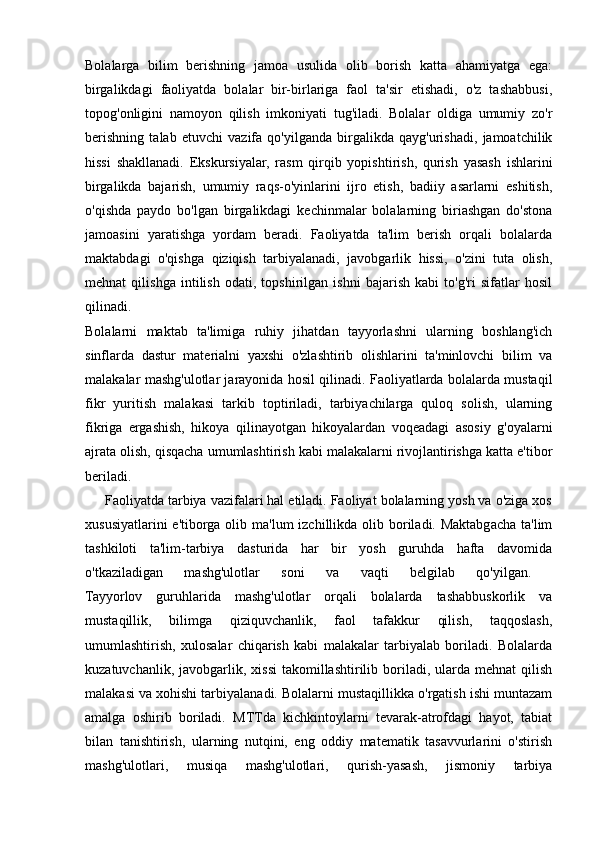 Bolalarga   bilim   berishning   jamoa   usulida   olib   borish   katta   ahamiyatga   ega:
birgalikdagi   faoliyatda   bolalar   bir-birlariga   faol   ta'sir   etishadi,   o'z   tashabbusi,
topog'onligini   namoyon   qilish   imkoniyati   tug'iladi.   Bolalar   oldiga   umumiy   zo'r
berishning   talab   etuvchi   vazifa   qo'yilganda   birgalikda   qayg'urishadi,   jamoatchilik
hissi   shakllanadi.   Ekskursiyalar,   rasm   qirqib   yopishtirish,   qurish   yasash   ishlarini
birgalikda   bajarish,   umumiy   raqs-o'yinlarini   ijro   etish,   badiiy   asarlarni   eshitish,
o'qishda   paydo   bo'lgan   birgalikdagi   kechinmalar   bolalarning   biriashgan   do'stona
jamoasini   yaratishga   yordam   beradi.   Faoliyatda   ta'lim   berish   orqali   bolalarda
maktabdagi   o'qishga   qiziqish   tarbiyalanadi,   javobgarlik   hissi,   o'zini   tuta   olish,
mehnat   qilishga   intilish   odati,   topshirilgan   ishni   bajarish   kabi   to'g'ri   sifatlar   hosil
qilinadi.  
Bolalarni   maktab   ta'limiga   ruhiy   jihatdan   tayyorlashni   ularning   boshlang'ich
sinflarda   dastur   materialni   yaxshi   o'zlashtirib   olishlarini   ta'minlovchi   bilim   va
malakalar mashg'ulotlar jarayonida hosil qilinadi. Faoliyatlarda bolalarda mustaqil
fikr   yuritish   malakasi   tarkib   toptiriladi,   tarbiyachilarga   quloq   solish,   ularning
fikriga   ergashish,   hikoya   qilinayotgan   hikoyalardan   voqeadagi   asosiy   g'oyalarni
ajrata olish, qisqacha umumlashtirish kabi malakalarni rivojlantirishga katta e'tibor
beriladi.  
     Faoliyatda tarbiya vazifalari hal etiladi. Faoliyat bolalarning yosh va o'ziga xos
xususiyatlarini  e'tiborga  olib ma'lum  izchillikda olib boriladi. Maktabgacha ta'lim
tashkiloti   ta'lim-tarbiya   dasturida   har   bir   yosh   guruhda   hafta   davomida
o'tkaziladigan   mashg'ulotlar   soni   va   vaqti   belgilab   qo'yilgan.  
Tayyorlov   guruhlarida   mashg'ulotlar   orqali   bolalarda   tashabbuskorlik   va
mustaqillik,   bilimga   qiziquvchanlik,   faol   tafakkur   qilish,   taqqoslash,
umumlashtirish,   xulosalar   chiqarish   kabi   malakalar   tarbiyalab   boriladi.   Bolalarda
kuzatuvchanlik,  javobgarlik,  xissi  takomillashtirilib boriladi, ularda  mehnat  qilish
malakasi va xohishi tarbiyalanadi. Bolalarni mustaqillikka o'rgatish ishi muntazam
amalga   oshirib   boriladi.   MTTda   kichkintoylarni   tevarak-atrofdagi   hayot,   tabiat
bilan   tanishtirish,   ularning   nutqini,   eng   oddiy   matematik   tasavvurlarini   o'stirish
mashg'ulotlari,   musiqa   mashg'ulotlari,   qurish-yasash,   jismoniy   tarbiya 