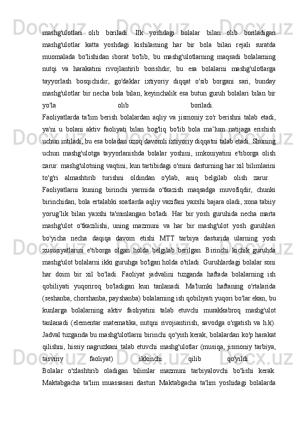 mashg'ulotlari   olib   boriladi.   Ilk   yoshdagi   bolalar   bilan   olib   boriladigan
mashg'ulotlar   katta   yoshdagi   kishilarning   har   bir   bola   bilan   rejali   suratda
muomalada   bo'lishidan   iborat   bo'lib,   bu   mashg'ulotlarning   maqsadi   bolalarning
nutqi   va   harakatini   rivojlantirib   borishdir;   bu   esa   bolalarni   mashg'ulotlarga
tayyorlash   bosqichidir;   go'daklar   ixtiyoriy   diqqat   o'sib   borgani   sari,   bunday
mashg'ulotlar  bir  necha bola bilan, keyinchalik esa butun guruh bolalari  bilan bir
yo'la   olib   boriladi.  
Faoliyatlarda   ta'lim   berish   bolalardan   aqliy   va   jismoniy   zo'r   berishni   talab   etadi,
ya'ni   u   bolani   aktiv   faoliyati   bilan   bog'liq   bo'lib   bola   ma’lum   natijaga   erishish
uchun intiladi, bu esa boladan uzoq davomli ixtiyoriy diqqatni talab etadi. Shuning
uchun   mashg'ulotga   tayyorlanishda   bolalar   yoshini,   imkoniyatini   e'tiborga   olish
zarur: mashg'ulotning vaqtini, kun tartibidagi o'rnini dasturning har xil bilimlarini
to'g'ri   almashtirib   turishni   oldindan   o'ylab,   aniq   belgilab   olish   zarur.  
Faoliyatlarni   kuning   birinchi   yarmida   o'tkazish   maqsadga   muvofiqdir,   chunki
birinchidan, bola ertalabki soatlarda aqliy vazifani yaxshi bajara oladi, xona tabiiy
yorug’lik   bilan   yaxshi   ta'minlangan   bo'ladi.   Har   bir   yosh   guruhida   necha   marta
mashg'ulot   o'tkazilishi,   uning   mazmuni   va   har   bir   mashg'ulot   yosh   guruhlari
bo'yicha   necha   daqiqa   davom   etishi   MTT   tarbiya   dasturida   ularning   yosh
xususiyatlarini   e'tiborga   olgan   holda   belgilab   berilgan.   Birinchi   kichik   guruhda
mashg'ulot bolalarni ikki guruhga bo'lgan holda o'tiladi. Guruhlardagi bolalar soni
har   doim   bir   xil   bo'ladi.   Faoliyat   jadvalini   tuzganda   haftada   bolalarning   ish
qobiliyati   yuqoriroq   bo'ladigan   kun   tanlanadi.   Ma'lumki   haftaning   o'rtalarida
(seshanba, chorshanba, payshanba) bolalarning ish qobiliyati yuqori bo'lar ekan, bu
kunlarga   bolalarning   aktiv   faoliyatini   talab   etuvchi   murakkabroq   mashg'ulot
tanlanadi   (elementar   matematika,   nutqni   rivojiantirish,   savodga   o'rgatish   va   h.k).
Jadval tuzganda bu mashg'ulotlarni birinchi qo'yish kerak, bolalardan ko'p harakat
qilishni,   hissiy   nagruzkani   talab   etuvchi   mashg'ulotlar   (musiqa,   jismoniy   tarbiya,
tasviriy   faoliyat)   ikkinchi   qilib   qo'yildi.  
Bolalar   o'zlashtirib   oladigan   bilimlar   mazmuni   tarbiyalovchi   bo'lishi   kerak.
Maktabgacha   ta'lim   muassasasi   dasturi   Maktabgacha   ta'lim   yoshidagi   bolalarda 